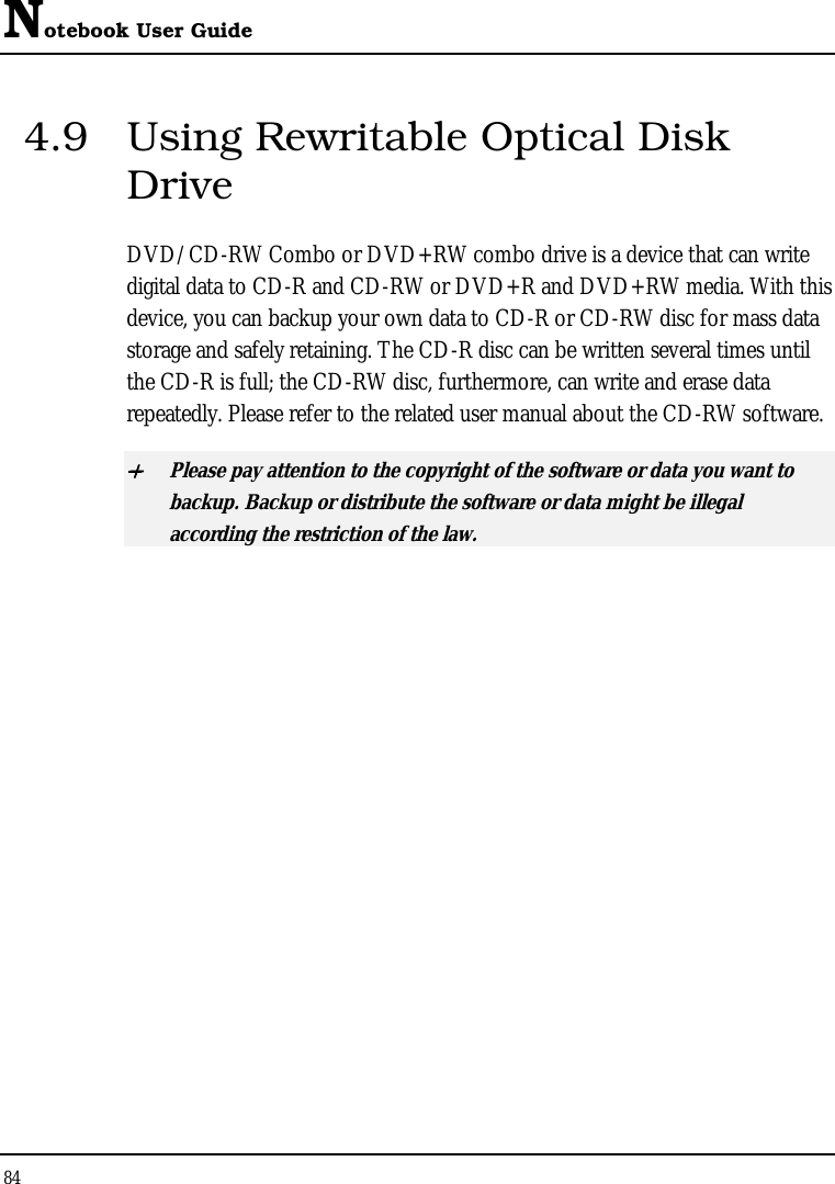 Notebook User Guide 84  4.9  Using Rewritable Optical Disk Drive DVD/CD-RW Combo or DVD+RW combo drive is a device that can write digital data to CD-R and CD-RW or DVD+R and DVD+RW media. With this device, you can backup your own data to CD-R or CD-RW disc for mass data storage and safely retaining. The CD-R disc can be written several times until the CD-R is full; the CD-RW disc, furthermore, can write and erase data repeatedly. Please refer to the related user manual about the CD-RW software. + Please pay attention to the copyright of the software or data you want to backup. Backup or distribute the software or data might be illegal according the restriction of the law.     