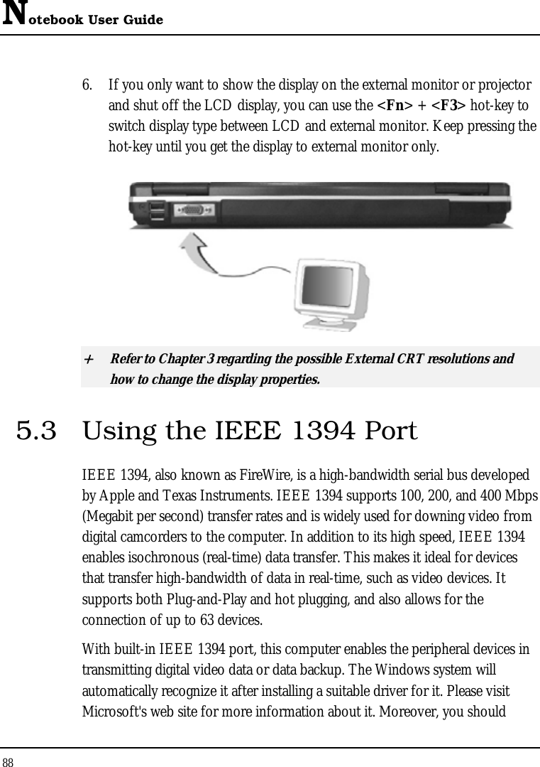 Notebook User Guide 88  6. If you only want to show the display on the external monitor or projector and shut off the LCD display, you can use the &lt;Fn&gt; + &lt;F3&gt; hot-key to switch display type between LCD and external monitor. Keep pressing the hot-key until you get the display to external monitor only.  + Refer to Chapter 3 regarding the possible External CRT resolutions and how to change the display properties. 5.3  Using the IEEE 1394 Port IEEE 1394, also known as FireWire, is a high-bandwidth serial bus developed by Apple and Texas Instruments. IEEE 1394 supports 100, 200, and 400 Mbps (Megabit per second) transfer rates and is widely used for downing video from digital camcorders to the computer. In addition to its high speed, IEEE 1394 enables isochronous (real-time) data transfer. This makes it ideal for devices that transfer high-bandwidth of data in real-time, such as video devices. It supports both Plug-and-Play and hot plugging, and also allows for the connection of up to 63 devices.  With built-in IEEE 1394 port, this computer enables the peripheral devices in transmitting digital video data or data backup. The Windows system will automatically recognize it after installing a suitable driver for it. Please visit Microsoft&apos;s web site for more information about it. Moreover, you should 