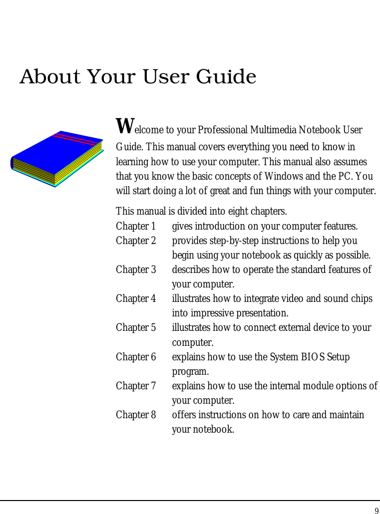 Notebook User Guide 9  About Your User Guide  Welcome to your Professional Multimedia Notebook User Guide. This manual covers everything you need to know in learning how to use your computer. This manual also assumes that you know the basic concepts of Windows and the PC. You will start doing a lot of great and fun things with your computer.  This manual is divided into eight chapters.  Chapter 1  gives introduction on your computer features. Chapter 2  provides step-by-step instructions to help you begin using your notebook as quickly as possible.  Chapter 3  describes how to operate the standard features of your computer. Chapter 4  illustrates how to integrate video and sound chips into impressive presentation. Chapter 5  illustrates how to connect external device to your computer. Chapter 6  explains how to use the System BIOS Setup program. Chapter 7  explains how to use the internal module options of your computer. Chapter 8  offers instructions on how to care and maintain your notebook.                  