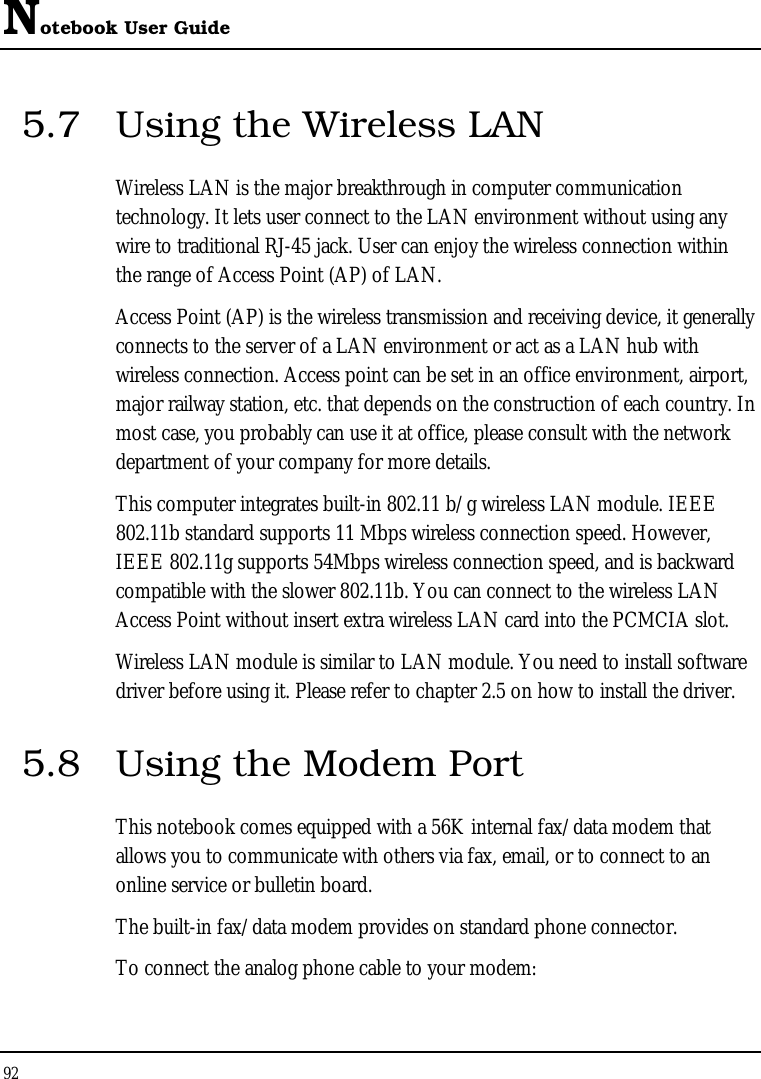 Notebook User Guide 92  5.7  Using the Wireless LAN Wireless LAN is the major breakthrough in computer communication technology. It lets user connect to the LAN environment without using any wire to traditional RJ-45 jack. User can enjoy the wireless connection within the range of Access Point (AP) of LAN.  Access Point (AP) is the wireless transmission and receiving device, it generally connects to the server of a LAN environment or act as a LAN hub with wireless connection. Access point can be set in an office environment, airport, major railway station, etc. that depends on the construction of each country. In most case, you probably can use it at office, please consult with the network department of your company for more details.  This computer integrates built-in 802.11 b/g wireless LAN module. IEEE 802.11b standard supports 11 Mbps wireless connection speed. However, IEEE 802.11g supports 54Mbps wireless connection speed, and is backward compatible with the slower 802.11b. You can connect to the wireless LAN Access Point without insert extra wireless LAN card into the PCMCIA slot. Wireless LAN module is similar to LAN module. You need to install software driver before using it. Please refer to chapter 2.5 on how to install the driver. 5.8  Using the Modem Port This notebook comes equipped with a 56K internal fax/data modem that allows you to communicate with others via fax, email, or to connect to an online service or bulletin board. The built-in fax/data modem provides on standard phone connector.  To connect the analog phone cable to your modem: 