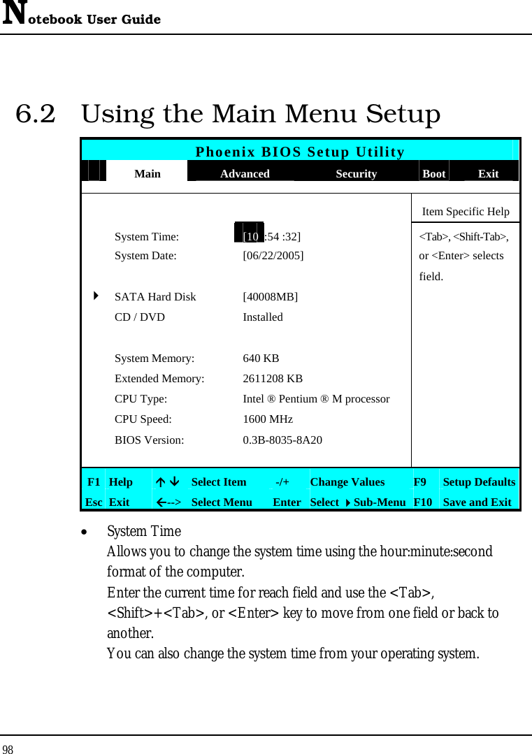 Notebook User Guide 98  6.2  Using the Main Menu Setup Phoenix BIOS Setup Utility  Main  Advanced  Security  Boot Exit      Item Specific Help  System Time:[10 :54 :32] &lt;Tab&gt;, &lt;Shift-Tab&gt;,   System Date:  [06/22/2005]   or &lt;Enter&gt; selects      field.   4 SATA Hard Disk  [40008MB]    CD / DVD  Installed         System Memory:  640 KB    Extended Memory:  2611208 KB    CPU Type:  Intel ® Pentium ® M processor    CPU Speed:  1600 MHz    BIOS Version:  0.3B-8035-8A20        F1  Help  Ç ÈSelect Item   -/+  Change Values  F9  Setup Defaults Esc  Exit  Å--&gt; Select Menu  Enter Select Sub-Menu F10 Save and Exit • System Time  Allows you to change the system time using the hour:minute:second format of the computer. Enter the current time for reach field and use the &lt;Tab&gt;, &lt;Shift&gt;+&lt;Tab&gt;, or &lt;Enter&gt; key to move from one field or back to another. You can also change the system time from your operating system. 