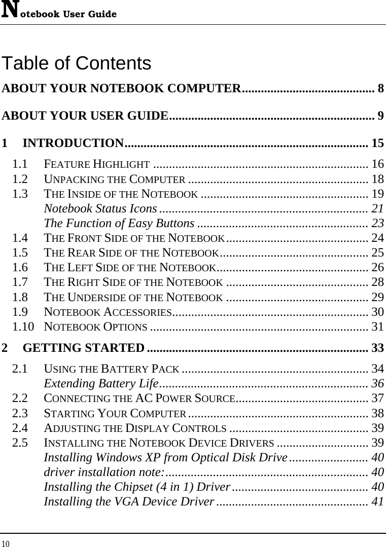 Notebook User Guide 10  Table of Contents ABOUT YOUR NOTEBOOK COMPUTER.......................................... 8 ABOUT YOUR USER GUIDE................................................................. 9 1 INTRODUCTION............................................................................. 15 1.1 FEATURE HIGHLIGHT .................................................................... 16 1.2 UNPACKING THE COMPUTER ......................................................... 18 1.3 THE INSIDE OF THE NOTEBOOK ..................................................... 19 Notebook Status Icons .................................................................. 21 The Function of Easy Buttons ...................................................... 23 1.4 THE FRONT SIDE OF THE NOTEBOOK............................................. 24 1.5 THE REAR SIDE OF THE NOTEBOOK............................................... 25 1.6 THE LEFT SIDE OF THE NOTEBOOK................................................ 26 1.7 THE RIGHT SIDE OF THE NOTEBOOK ............................................. 28 1.8 THE UNDERSIDE OF THE NOTEBOOK ............................................. 29 1.9 NOTEBOOK ACCESSORIES.............................................................. 30 1.10 NOTEBOOK OPTIONS ..................................................................... 31 2 GETTING STARTED ...................................................................... 33 2.1 USING THE BATTERY PACK ........................................................... 34 Extending Battery Life.................................................................. 36 2.2 CONNECTING THE AC POWER SOURCE.......................................... 37 2.3 STARTING YOUR COMPUTER......................................................... 38 2.4 ADJUSTING THE DISPLAY CONTROLS ............................................ 39 2.5 INSTALLING THE NOTEBOOK DEVICE DRIVERS ............................. 39 Installing Windows XP from Optical Disk Drive......................... 40 driver installation note:................................................................ 40 Installing the Chipset (4 in 1) Driver........................................... 40 Installing the VGA Device Driver ................................................ 41 