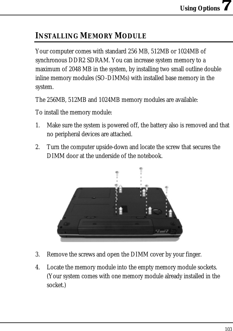 Using Options 7 103  INSTALLING MEMORY MODULE Your computer comes with standard 256 MB, 512MB or 1024MB of synchronous DDR2 SDRAM. You can increase system memory to a maximum of 2048 MB in the system, by installing two small outline double inline memory modules (SO-DIMMs) with installed base memory in the system. The 256MB, 512MB and 1024MB memory modules are available: To install the memory module: 1. Make sure the system is powered off, the battery also is removed and that no peripheral devices are attached. 2. Turn the computer upside-down and locate the screw that secures the DIMM door at the underside of the notebook.  3. Remove the screws and open the DIMM cover by your finger.  4. Locate the memory module into the empty memory module sockets. (Your system comes with one memory module already installed in the socket.) 