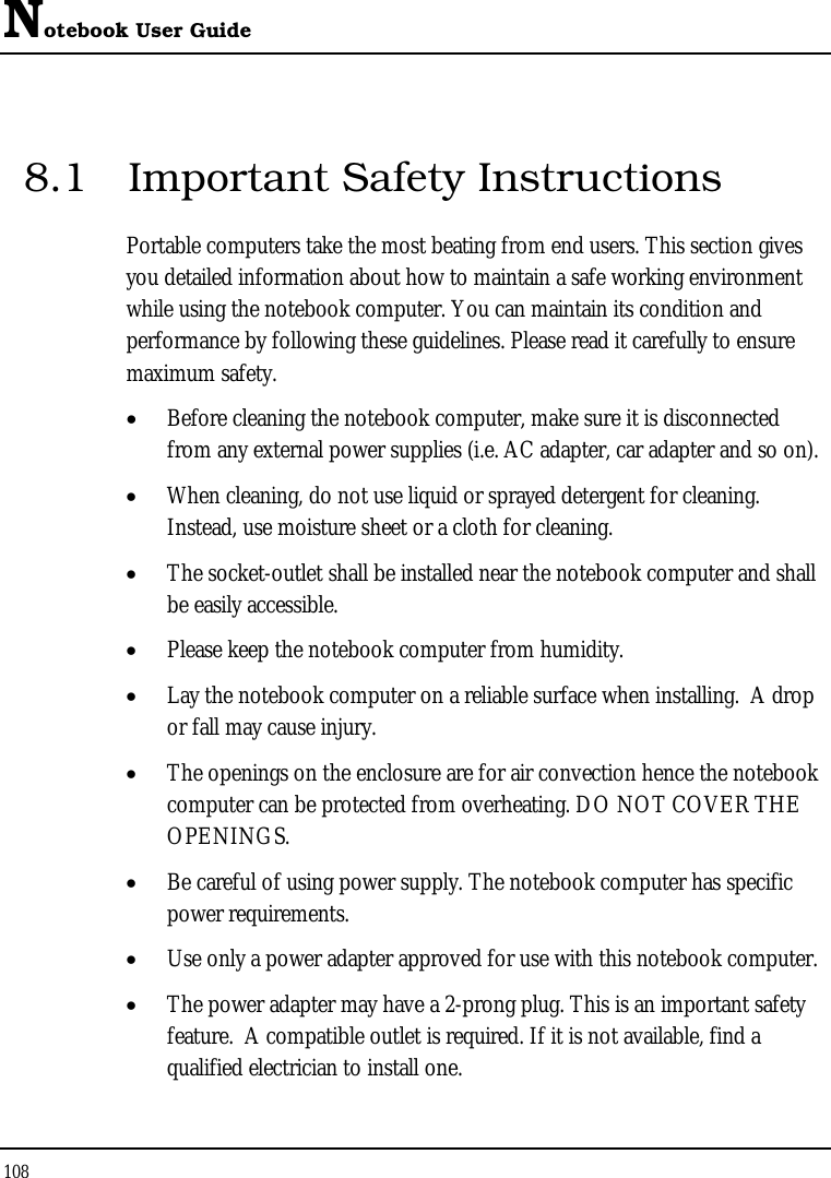 Notebook User Guide 108  8.1  Important Safety Instructions Portable computers take the most beating from end users. This section gives you detailed information about how to maintain a safe working environment while using the notebook computer. You can maintain its condition and performance by following these guidelines. Please read it carefully to ensure maximum safety. • Before cleaning the notebook computer, make sure it is disconnected from any external power supplies (i.e. AC adapter, car adapter and so on). • When cleaning, do not use liquid or sprayed detergent for cleaning.  Instead, use moisture sheet or a cloth for cleaning. • The socket-outlet shall be installed near the notebook computer and shall be easily accessible. • Please keep the notebook computer from humidity. • Lay the notebook computer on a reliable surface when installing.  A drop or fall may cause injury. • The openings on the enclosure are for air convection hence the notebook computer can be protected from overheating. DO NOT COVER THE OPENINGS. • Be careful of using power supply. The notebook computer has specific power requirements. • Use only a power adapter approved for use with this notebook computer. • The power adapter may have a 2-prong plug. This is an important safety feature.  A compatible outlet is required. If it is not available, find a qualified electrician to install one. 