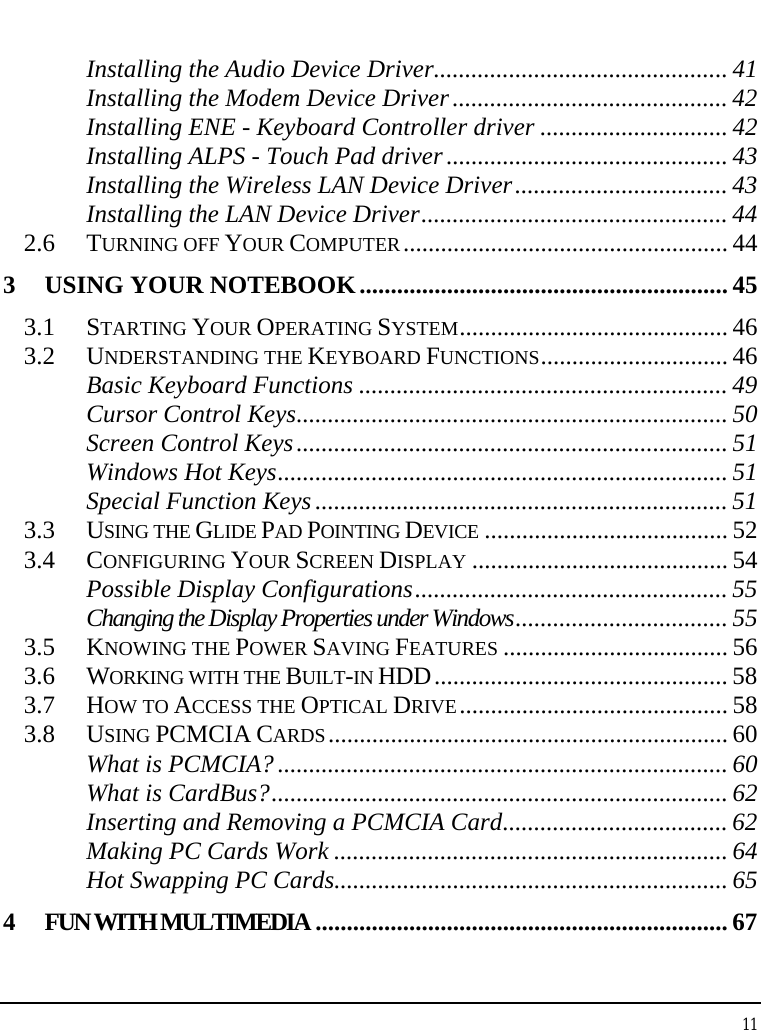 Notebook User Guide 11  Installing the Audio Device Driver............................................... 41 Installing the Modem Device Driver............................................ 42 Installing ENE - Keyboard Controller driver .............................. 42 Installing ALPS - Touch Pad driver ............................................. 43 Installing the Wireless LAN Device Driver.................................. 43 Installing the LAN Device Driver................................................. 44 2.6 TURNING OFF YOUR COMPUTER.................................................... 44 3 USING YOUR NOTEBOOK...........................................................45 3.1 STARTING YOUR OPERATING SYSTEM........................................... 46 3.2 UNDERSTANDING THE KEYBOARD FUNCTIONS.............................. 46 Basic Keyboard Functions ........................................................... 49 Cursor Control Keys..................................................................... 50 Screen Control Keys..................................................................... 51 Windows Hot Keys........................................................................ 51 Special Function Keys .................................................................. 51 3.3 USING THE GLIDE PAD POINTING DEVICE ....................................... 52 3.4 CONFIGURING YOUR SCREEN DISPLAY ......................................... 54 Possible Display Configurations.................................................. 55 Changing the Display Properties under Windows.................................. 55 3.5 KNOWING THE POWER SAVING FEATURES .................................... 56 3.6 WORKING WITH THE BUILT-IN HDD............................................... 58 3.7 HOW TO ACCESS THE OPTICAL DRIVE........................................... 58 3.8 USING PCMCIA CARDS................................................................ 60 What is PCMCIA? ........................................................................ 60 What is CardBus?......................................................................... 62 Inserting and Removing a PCMCIA Card.................................... 62 Making PC Cards Work ............................................................... 64 Hot Swapping PC Cards............................................................... 65 4 FUN WITH MULTIMEDIA .................................................................. 67 