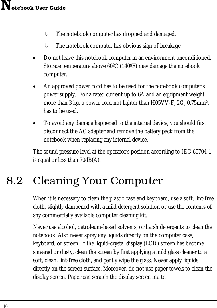 Notebook User Guide 110  ⇓ The notebook computer has dropped and damaged. ⇓ The notebook computer has obvious sign of breakage. • Do not leave this notebook computer in an environment unconditioned.  Storage temperature above 60ºC (140ºF) may damage the notebook computer. • An approved power cord has to be used for the notebook computer’s power supply.  For a rated current up to 6A and an equipment weight more than 3 kg, a power cord not lighter than H05VV-F, 2G, 0.75mm2, has to be used. • To avoid any damage happened to the internal device, you should first disconnect the AC adapter and remove the battery pack from the notebook when replacing any internal device. The sound pressure level at the operator&apos;s position according to IEC 60704-1 is equal or less than 70dB(A). 8.2  Cleaning Your Computer When it is necessary to clean the plastic case and keyboard, use a soft, lint-free cloth, slightly dampened with a mild detergent solution or use the contents of any commercially available computer cleaning kit. Never use alcohol, petroleum-based solvents, or harsh detergents to clean the notebook. Also never spray any liquids directly on the computer case, keyboard, or screen. If the liquid-crystal display (LCD) screen has become smeared or dusty, clean the screen by first applying a mild glass cleaner to a soft, clean, lint-free cloth, and gently wipe the glass. Never apply liquids directly on the screen surface. Moreover, do not use paper towels to clean the display screen. Paper can scratch the display screen matte. 