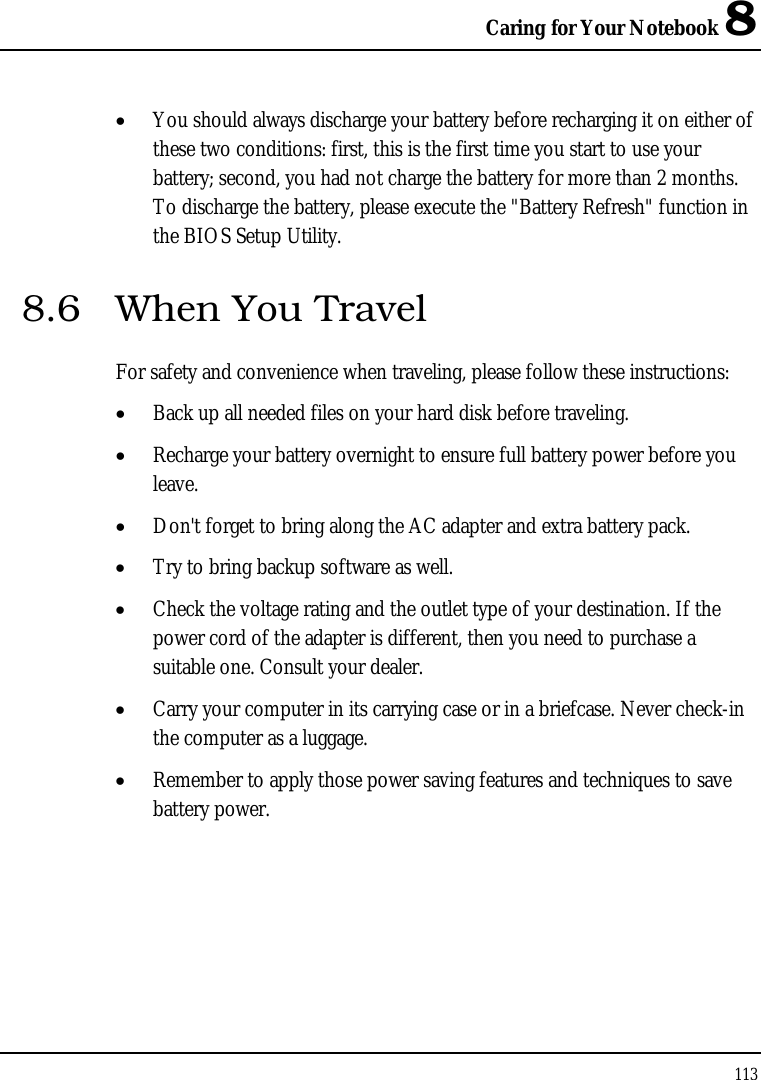 Caring for Your Notebook 8 113  • You should always discharge your battery before recharging it on either of these two conditions: first, this is the first time you start to use your battery; second, you had not charge the battery for more than 2 months. To discharge the battery, please execute the &quot;Battery Refresh&quot; function in the BIOS Setup Utility. 8.6  When You Travel For safety and convenience when traveling, please follow these instructions: • Back up all needed files on your hard disk before traveling. • Recharge your battery overnight to ensure full battery power before you leave. • Don&apos;t forget to bring along the AC adapter and extra battery pack. • Try to bring backup software as well. • Check the voltage rating and the outlet type of your destination. If the power cord of the adapter is different, then you need to purchase a suitable one. Consult your dealer. • Carry your computer in its carrying case or in a briefcase. Never check-in the computer as a luggage. • Remember to apply those power saving features and techniques to save battery power. 