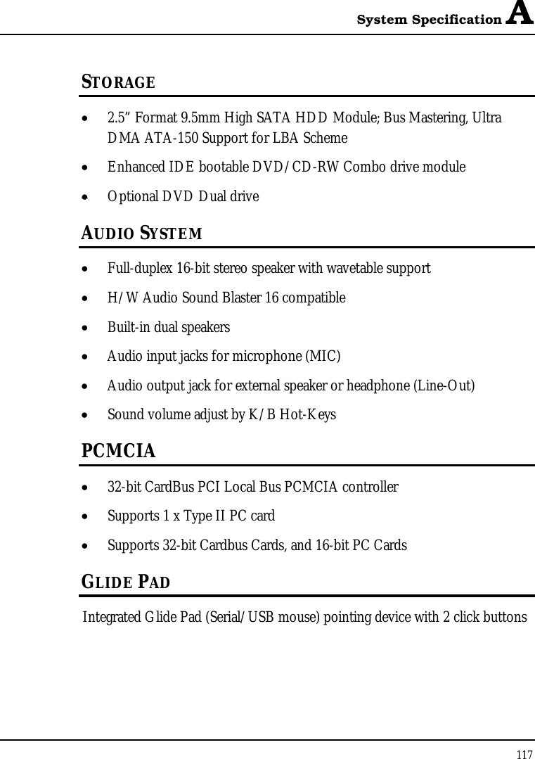 System Specification A 117  STORAGE • 2.5” Format 9.5mm High SATA HDD Module; Bus Mastering, Ultra DMA ATA-150 Support for LBA Scheme • Enhanced IDE bootable DVD/CD-RW Combo drive module • Optional DVD Dual drive  AUDIO SYSTEM • Full-duplex 16-bit stereo speaker with wavetable support • H/W Audio Sound Blaster 16 compatible • Built-in dual speakers • Audio input jacks for microphone (MIC) • Audio output jack for external speaker or headphone (Line-Out) • Sound volume adjust by K/B Hot-Keys   PCMCIA • 32-bit CardBus PCI Local Bus PCMCIA controller • Supports 1 x Type II PC card • Supports 32-bit Cardbus Cards, and 16-bit PC Cards GLIDE PAD  Integrated Glide Pad (Serial/USB mouse) pointing device with 2 click buttons  