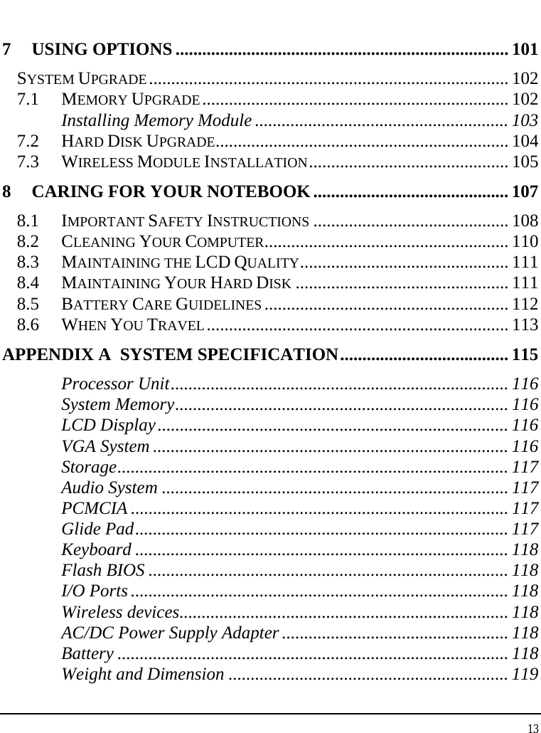 Notebook User Guide 13  7 USING OPTIONS ........................................................................... 101 SYSTEM UPGRADE................................................................................. 102 7.1 MEMORY UPGRADE..................................................................... 102 Installing Memory Module ......................................................... 103 7.2 HARD DISK UPGRADE.................................................................. 104 7.3 WIRELESS MODULE INSTALLATION............................................. 105 8 CARING FOR YOUR NOTEBOOK............................................ 107 8.1 IMPORTANT SAFETY INSTRUCTIONS ............................................ 108 8.2 CLEANING YOUR COMPUTER....................................................... 110 8.3 MAINTAINING THE LCD QUALITY............................................... 111 8.4 MAINTAINING YOUR HARD DISK ................................................ 111 8.5 BATTERY CARE GUIDELINES ....................................................... 112 8.6 WHEN YOU TRAVEL.................................................................... 113 APPENDIX A  SYSTEM SPECIFICATION...................................... 115 Processor Unit............................................................................ 116 System Memory........................................................................... 116 LCD Display............................................................................... 116 VGA System ................................................................................ 116 Storage........................................................................................ 117 Audio System .............................................................................. 117 PCMCIA ..................................................................................... 117 Glide Pad.................................................................................... 117 Keyboard .................................................................................... 118 Flash BIOS ................................................................................. 118 I/O Ports ..................................................................................... 118 Wireless devices.......................................................................... 118 AC/DC Power Supply Adapter ................................................... 118 Battery ........................................................................................ 118 Weight and Dimension ............................................................... 119 