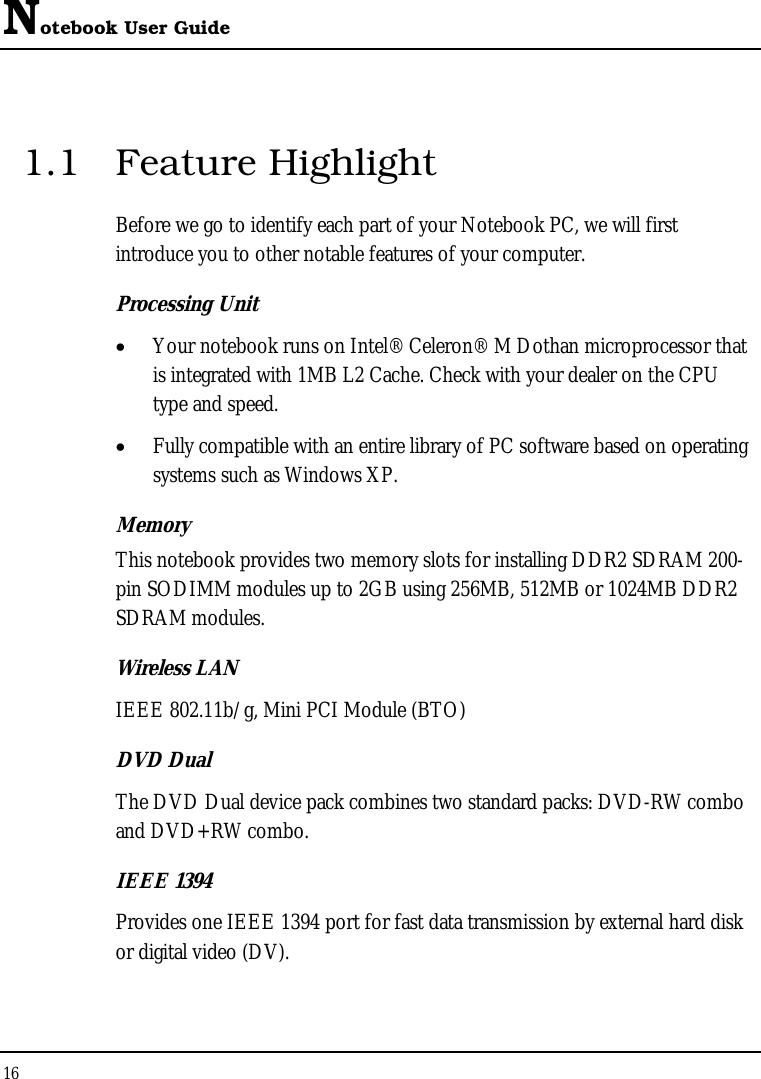 Notebook User Guide 16  1.1 Feature Highlight Before we go to identify each part of your Notebook PC, we will first introduce you to other notable features of your computer. Processing Unit • Your notebook runs on Intel® Celeron® M Dothan microprocessor that is integrated with 1MB L2 Cache. Check with your dealer on the CPU type and speed.  • Fully compatible with an entire library of PC software based on operating systems such as Windows XP. Memory This notebook provides two memory slots for installing DDR2 SDRAM 200-pin SODIMM modules up to 2GB using 256MB, 512MB or 1024MB DDR2 SDRAM modules. Wireless LAN IEEE 802.11b/g, Mini PCI Module (BTO) DVD Dual  The DVD Dual device pack combines two standard packs: DVD-RW combo and DVD+RW combo.  IEEE 1394  Provides one IEEE 1394 port for fast data transmission by external hard disk or digital video (DV).    