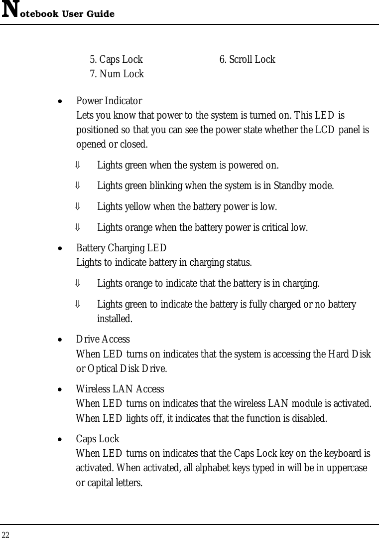 Notebook User Guide 22  5. Caps Lock  6. Scroll Lock 7. Num Lock • Power Indicator  Lets you know that power to the system is turned on. This LED is positioned so that you can see the power state whether the LCD panel is opened or closed. ⇓ Lights green when the system is powered on. ⇓ Lights green blinking when the system is in Standby mode. ⇓ Lights yellow when the battery power is low. ⇓ Lights orange when the battery power is critical low. • Battery Charging LED Lights to indicate battery in charging status. ⇓ Lights orange to indicate that the battery is in charging. ⇓ Lights green to indicate the battery is fully charged or no battery installed. • Drive Access When LED turns on indicates that the system is accessing the Hard Disk or Optical Disk Drive. • Wireless LAN Access When LED turns on indicates that the wireless LAN module is activated. When LED lights off, it indicates that the function is disabled. • Caps Lock When LED turns on indicates that the Caps Lock key on the keyboard is activated. When activated, all alphabet keys typed in will be in uppercase or capital letters. 