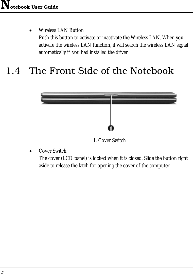 Notebook User Guide 24  • Wireless LAN Button Push this button to activate or inactivate the Wireless LAN. When you activate the wireless LAN function, it will search the wireless LAN signal automatically if you had installed the driver. 1.4  The Front Side of the Notebook       1. Cover Switch • Cover Switch  The cover (LCD panel) is locked when it is closed. Slide the button right aside to release the latch for opening the cover of the computer. 