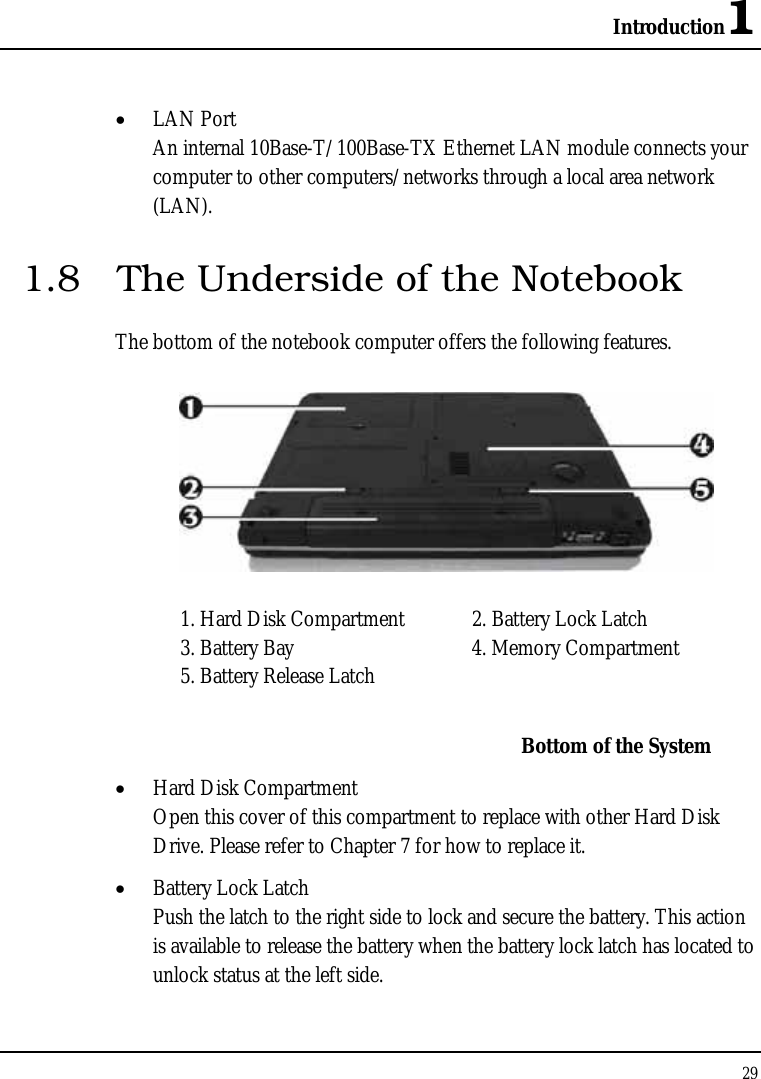 Introduction1 29  • LAN Port An internal 10Base-T/100Base-TX Ethernet LAN module connects your computer to other computers/networks through a local area network (LAN). 1.8  The Underside of the Notebook The bottom of the notebook computer offers the following features.  1. Hard Disk Compartment  2. Battery Lock Latch 3. Battery Bay  4. Memory Compartment 5. Battery Release Latch     Bottom of the System • Hard Disk Compartment Open this cover of this compartment to replace with other Hard Disk Drive. Please refer to Chapter 7 for how to replace it. • Battery Lock Latch Push the latch to the right side to lock and secure the battery. This action is available to release the battery when the battery lock latch has located to unlock status at the left side. 