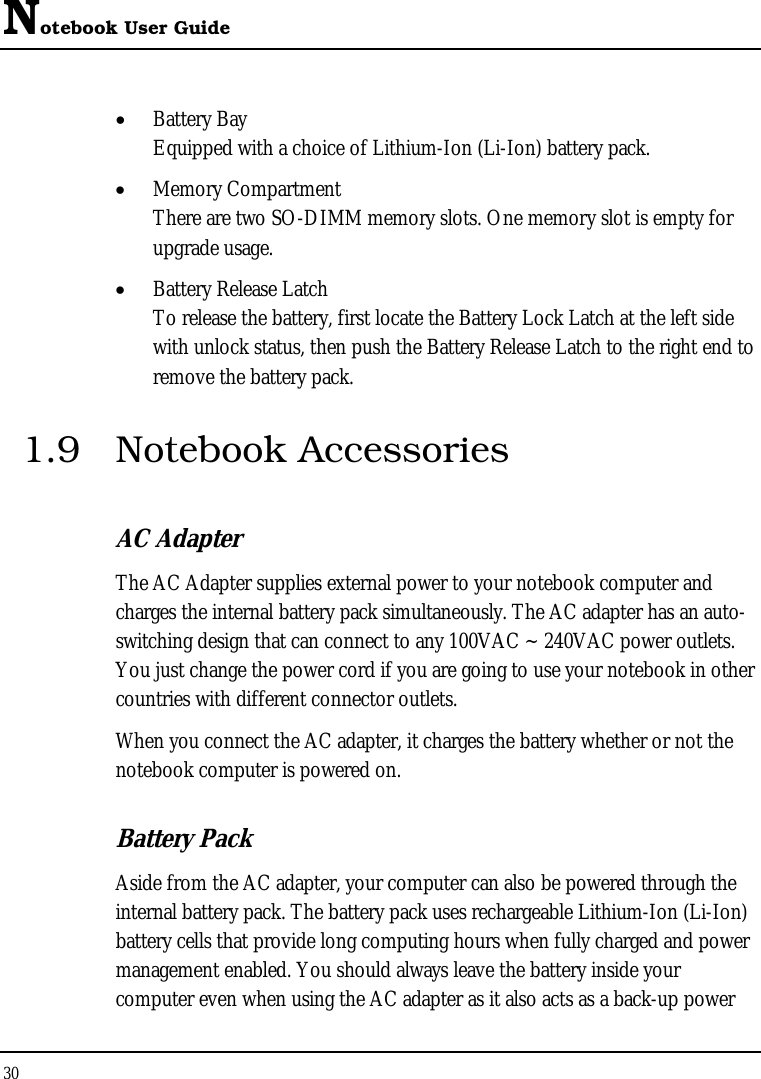 Notebook User Guide 30  • Battery Bay Equipped with a choice of Lithium-Ion (Li-Ion) battery pack.  • Memory Compartment There are two SO-DIMM memory slots. One memory slot is empty for upgrade usage. • Battery Release Latch To release the battery, first locate the Battery Lock Latch at the left side with unlock status, then push the Battery Release Latch to the right end to remove the battery pack. 1.9 Notebook Accessories AC Adapter The AC Adapter supplies external power to your notebook computer and charges the internal battery pack simultaneously. The AC adapter has an auto-switching design that can connect to any 100VAC ~ 240VAC power outlets. You just change the power cord if you are going to use your notebook in other countries with different connector outlets. When you connect the AC adapter, it charges the battery whether or not the notebook computer is powered on. Battery Pack  Aside from the AC adapter, your computer can also be powered through the internal battery pack. The battery pack uses rechargeable Lithium-Ion (Li-Ion) battery cells that provide long computing hours when fully charged and power management enabled. You should always leave the battery inside your computer even when using the AC adapter as it also acts as a back-up power 