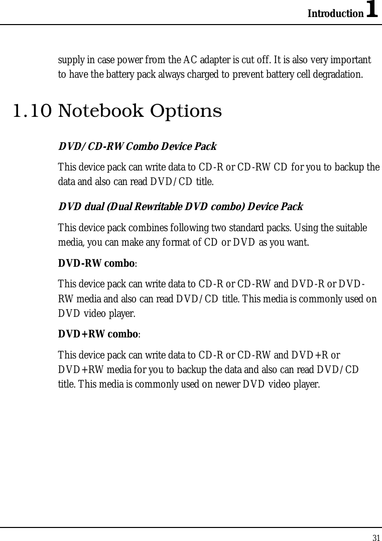 Introduction1 31  supply in case power from the AC adapter is cut off. It is also very important to have the battery pack always charged to prevent battery cell degradation. 1.10 Notebook Options DVD/CD-RW Combo Device Pack This device pack can write data to CD-R or CD-RW CD for you to backup the data and also can read DVD/CD title. DVD dual (Dual Rewritable DVD combo) Device Pack This device pack combines following two standard packs. Using the suitable media, you can make any format of CD or DVD as you want. DVD-RW combo:  This device pack can write data to CD-R or CD-RW and DVD-R or DVD-RW media and also can read DVD/CD title. This media is commonly used on DVD video player. DVD+RW combo:  This device pack can write data to CD-R or CD-RW and DVD+R or DVD+RW media for you to backup the data and also can read DVD/CD title. This media is commonly used on newer DVD video player.   