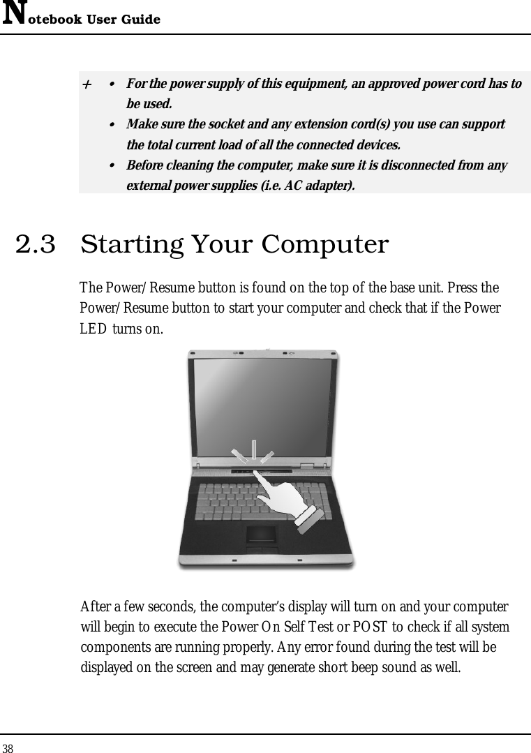 Notebook User Guide 38  + y  For the power supply of this equipment, an approved power cord has to  be used. y  Make sure the socket and any extension cord(s) you use can support   the total current load of all the connected devices. y  Before cleaning the computer, make sure it is disconnected from any   external power supplies (i.e. AC adapter). 2.3  Starting Your Computer The Power/Resume button is found on the top of the base unit. Press the Power/Resume button to start your computer and check that if the Power LED turns on.  After a few seconds, the computer’s display will turn on and your computer will begin to execute the Power On Self Test or POST to check if all system components are running properly. Any error found during the test will be displayed on the screen and may generate short beep sound as well. 