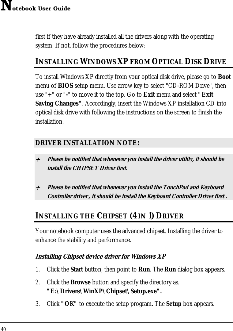 Notebook User Guide 40  first if they have already installed all the drivers along with the operating system. If not, follow the procedures below: INSTALLING WINDOWS XP FROM OPTICAL DISK DRIVE To install Windows XP directly from your optical disk drive, please go to Boot menu of BIOS setup menu. Use arrow key to select &quot;CD-ROM Drive&quot;, then use &quot;+&quot; or &quot;-&quot; to move it to the top. Go to Exit menu and select &quot;Exit Saving Changes&quot;. Accordingly, insert the Windows XP installation CD into optical disk drive with following the instructions on the screen to finish the installation.  DRIVER INSTALLATION NOTE: + Please be notified that whenever you install the driver utility, it should be install the CHIPSET Driver first. + Please be notified that whenever you install the TouchPad and Keyboard Controller driver , it should be install the Keyboard Controller Driver first . INSTALLING THE CHIPSET (4 IN 1) DRIVER Your notebook computer uses the advanced chipset. Installing the driver to enhance the stability and performance.  Installing Chipset device driver for Windows XP 1. Click the Start button, then point to Run. The Run dialog box appears.  2. Click the Browse button and specify the directory as.  &quot;E:\Drivers\WinXP\Chipset\Setup.exe&quot;. 3. Click &quot;OK&quot; to execute the setup program. The Setup box appears. 