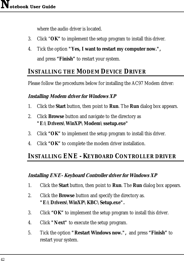 Notebook User Guide 42  where the audio driver is located. 3. Click “OK” to implement the setup program to install this driver.  4. Tick the option &quot;Yes, I want to restart my computer now.&quot;,   and press “Finish” to restart your system. INSTALLING THE MODEM DEVICE DRIVER Please follow the procedures below for installing the AC97 Modem driver: Installing Modem driver for Windows XP 1. Click the Start button, then point to Run. The Run dialog box appears. 2. Click Browse button and navigate to the directory as &quot;E:\Drivers\WinXP\Modem\ssetup.exe&quot; 3. Click “OK” to implement the setup program to install this driver. 4. Click “OK” to complete the modem driver installation. INSTALLING ENE - KEYBOARD CONTROLLER DRIVER  Installing ENE- Keyboard Controller driver for Windows XP  1. Click the Start button, then point to Run. The Run dialog box appears.  2. Click the Browse button and specify the directory as.  &quot;E:\Drivers\WinXP\KBC\Setup.exe&quot;. 3. Click “OK” to implement the setup program to install this driver. 4. Click &quot;Next&quot; to execute the setup program.  5. Tick the option &quot;Restart Windows now.&quot;,  and press “Finish” to restart your system. 