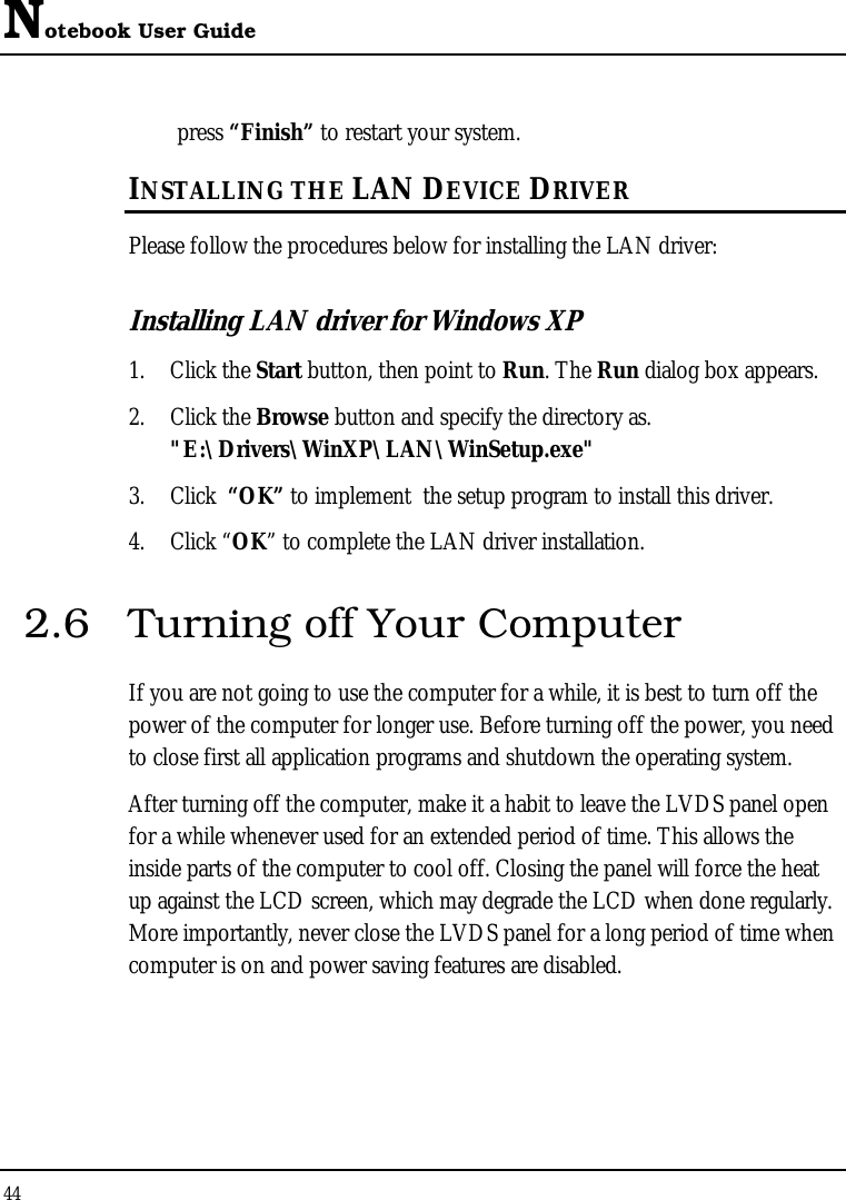 Notebook User Guide 44  press “Finish” to restart your system. INSTALLING THE LAN DEVICE DRIVER Please follow the procedures below for installing the LAN driver: Installing LAN driver for Windows XP  1. Click the Start button, then point to Run. The Run dialog box appears. 2. Click the Browse button and specify the directory as.  &quot;E:\Drivers\WinXP\LAN\WinSetup.exe&quot;  3. Click  “OK” to implement  the setup program to install this driver. 4. Click “OK” to complete the LAN driver installation. 2.6  Turning off Your Computer If you are not going to use the computer for a while, it is best to turn off the power of the computer for longer use. Before turning off the power, you need to close first all application programs and shutdown the operating system. After turning off the computer, make it a habit to leave the LVDS panel open for a while whenever used for an extended period of time. This allows the inside parts of the computer to cool off. Closing the panel will force the heat up against the LCD screen, which may degrade the LCD when done regularly. More importantly, never close the LVDS panel for a long period of time when computer is on and power saving features are disabled.  