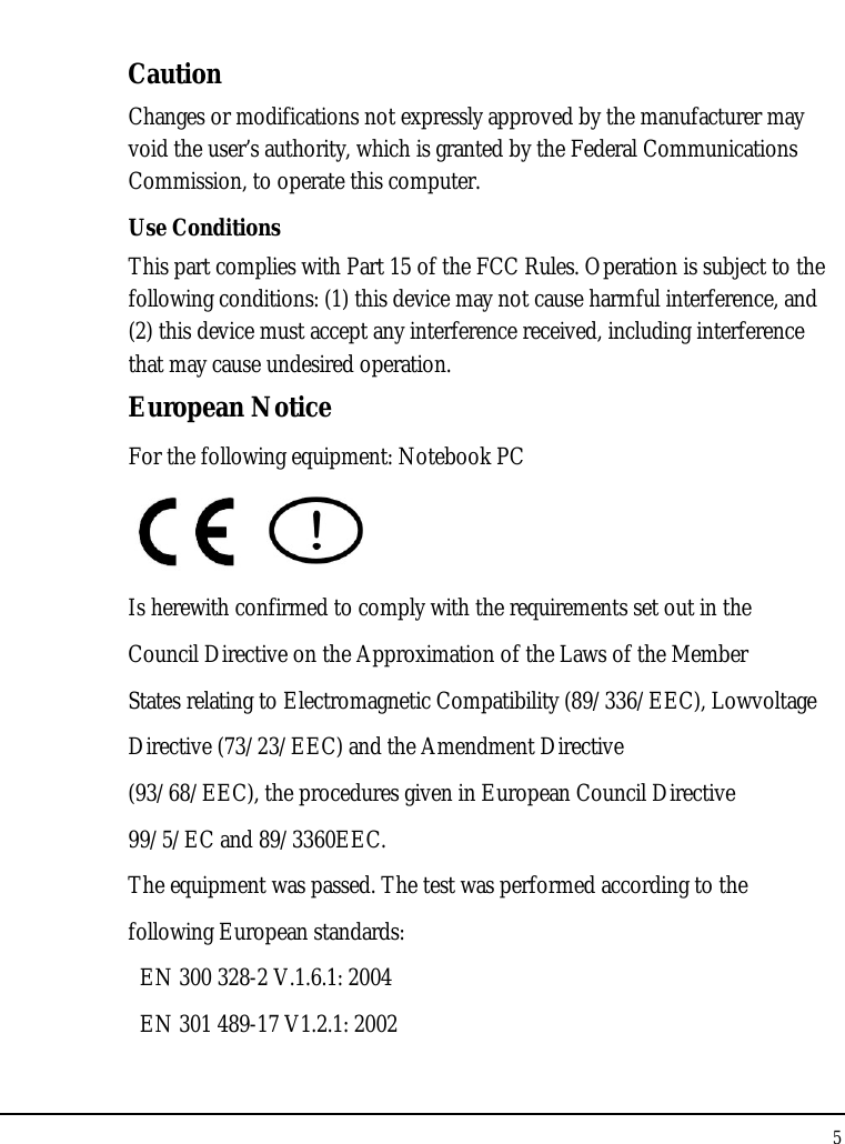 Notebook User Guide 5  Caution Changes or modifications not expressly approved by the manufacturer may void the user’s authority, which is granted by the Federal Communications Commission, to operate this computer. Use Conditions This part complies with Part 15 of the FCC Rules. Operation is subject to the following conditions: (1) this device may not cause harmful interference, and (2) this device must accept any interference received, including interference that may cause undesired operation. European Notice  For the following equipment: Notebook PC     Is herewith confirmed to comply with the requirements set out in the Council Directive on the Approximation of the Laws of the Member States relating to Electromagnetic Compatibility (89/336/EEC), Lowvoltage Directive (73/23/EEC) and the Amendment Directive (93/68/EEC), the procedures given in European Council Directive 99/5/EC and 89/3360EEC. The equipment was passed. The test was performed according to the following European standards:   EN 300 328-2 V.1.6.1: 2004   EN 301 489-17 V1.2.1: 2002 