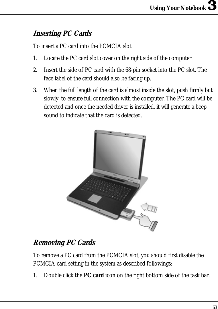 Using Your Notebook 3 63  Inserting PC Cards To insert a PC card into the PCMCIA slot: 1. Locate the PC card slot cover on the right side of the computer. 2. Insert the side of PC card with the 68-pin socket into the PC slot. The face label of the card should also be facing up. 3. When the full length of the card is almost inside the slot, push firmly but slowly, to ensure full connection with the computer. The PC card will be detected and once the needed driver is installed, it will generate a beep sound to indicate that the card is detected.  Removing PC Cards To remove a PC card from the PCMCIA slot, you should first disable the PCMCIA card setting in the system as described followings: 1. Double click the PC card icon on the right bottom side of the task bar. 