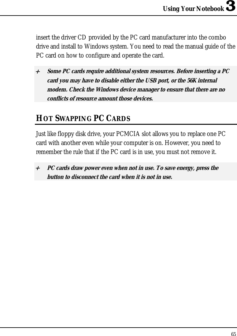 Using Your Notebook 3 65  insert the driver CD provided by the PC card manufacturer into the combo drive and install to Windows system. You need to read the manual guide of the PC card on how to configure and operate the card. + Some PC cards require additional system resources. Before inserting a PC card you may have to disable either the USB port, or the 56K internal modem. Check the Windows device manager to ensure that there are no conflicts of resource amount those devices.  HOT SWAPPING PC CARDS Just like floppy disk drive, your PCMCIA slot allows you to replace one PC card with another even while your computer is on. However, you need to remember the rule that if the PC card is in use, you must not remove it. + PC cards draw power even when not in use. To save energy, press the button to disconnect the card when it is not in use.  