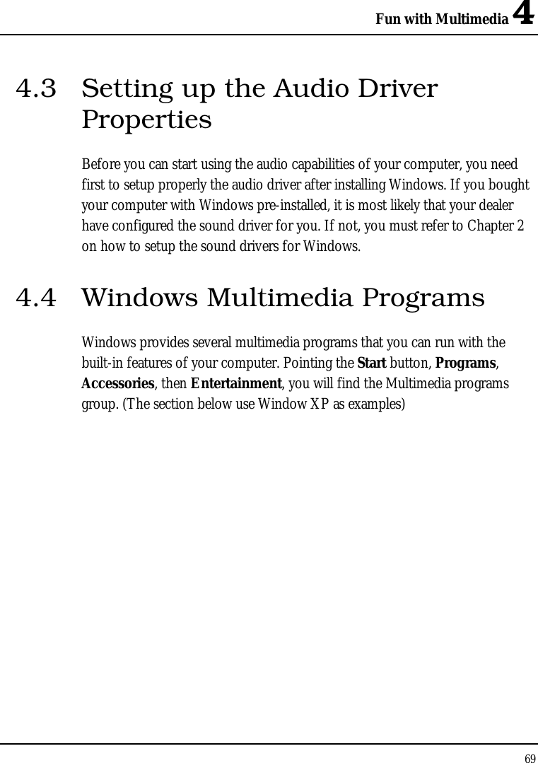 Fun with Multimedia 4 69  4.3  Setting up the Audio Driver Properties Before you can start using the audio capabilities of your computer, you need first to setup properly the audio driver after installing Windows. If you bought your computer with Windows pre-installed, it is most likely that your dealer have configured the sound driver for you. If not, you must refer to Chapter 2 on how to setup the sound drivers for Windows. 4.4  Windows Multimedia Programs Windows provides several multimedia programs that you can run with the built-in features of your computer. Pointing the Start button, Programs, Accessories, then Entertainment, you will find the Multimedia programs group. (The section below use Window XP as examples)  