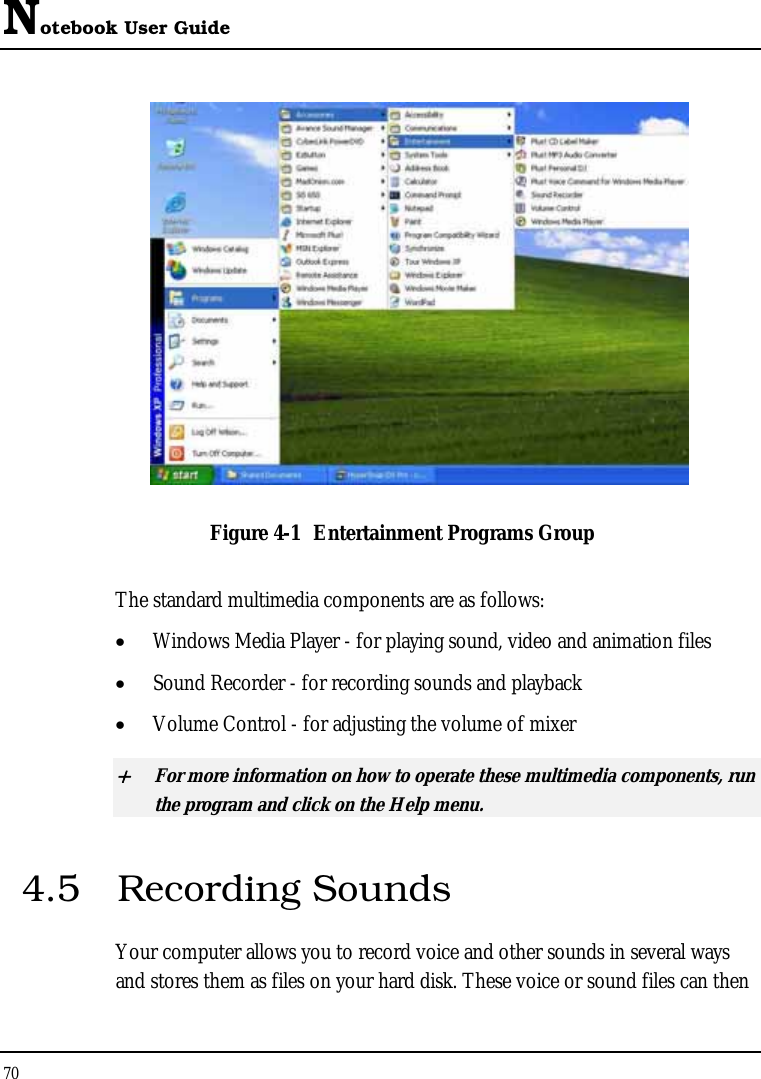 Notebook User Guide 70   Figure 4-1  Entertainment Programs Group The standard multimedia components are as follows: • Windows Media Player - for playing sound, video and animation files • Sound Recorder - for recording sounds and playback • Volume Control - for adjusting the volume of mixer + For more information on how to operate these multimedia components, run the program and click on the Help menu. 4.5  Recording Sounds  Your computer allows you to record voice and other sounds in several ways and stores them as files on your hard disk. These voice or sound files can then 