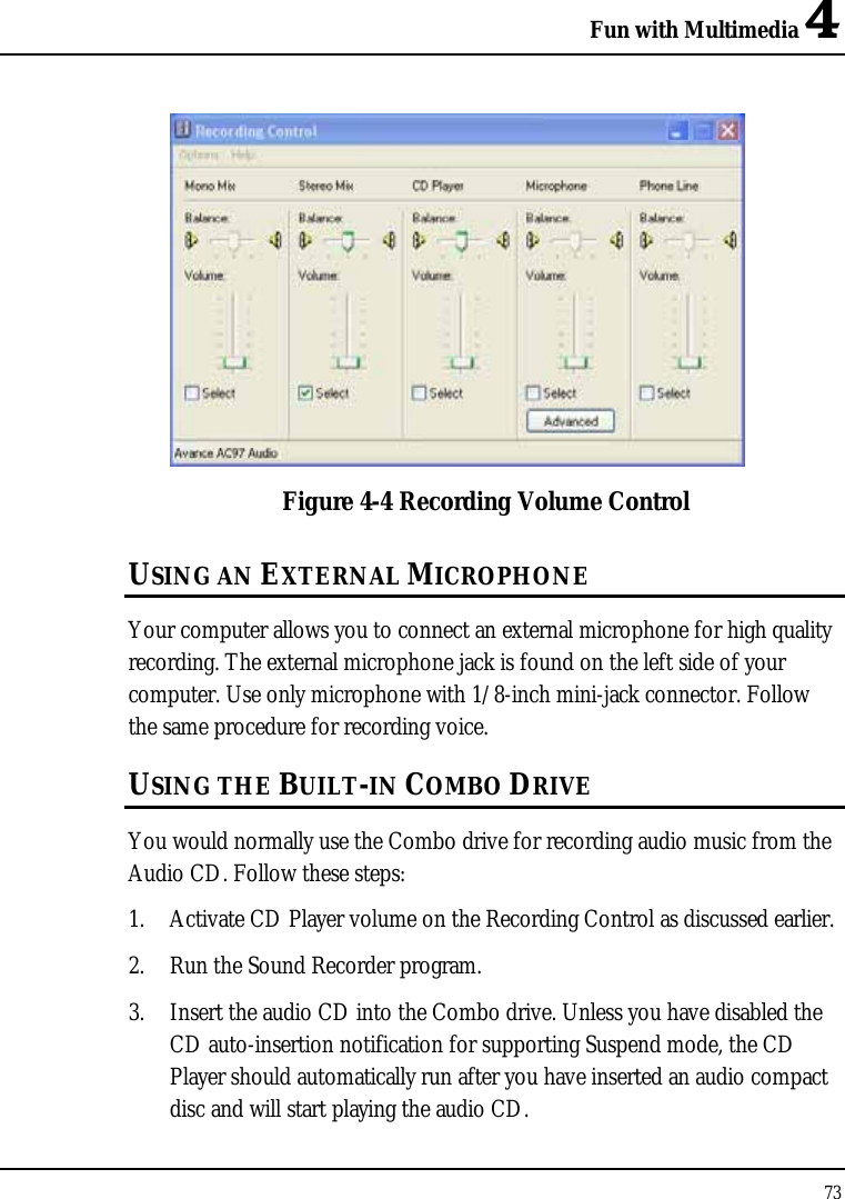 Fun with Multimedia 4 73   Figure 4-4 Recording Volume Control USING AN EXTERNAL MICROPHONE Your computer allows you to connect an external microphone for high quality recording. The external microphone jack is found on the left side of your computer. Use only microphone with 1/8-inch mini-jack connector. Follow the same procedure for recording voice.  USING THE BUILT-IN COMBO DRIVE You would normally use the Combo drive for recording audio music from the Audio CD. Follow these steps: 1. Activate CD Player volume on the Recording Control as discussed earlier. 2. Run the Sound Recorder program.  3. Insert the audio CD into the Combo drive. Unless you have disabled the CD auto-insertion notification for supporting Suspend mode, the CD Player should automatically run after you have inserted an audio compact disc and will start playing the audio CD. 