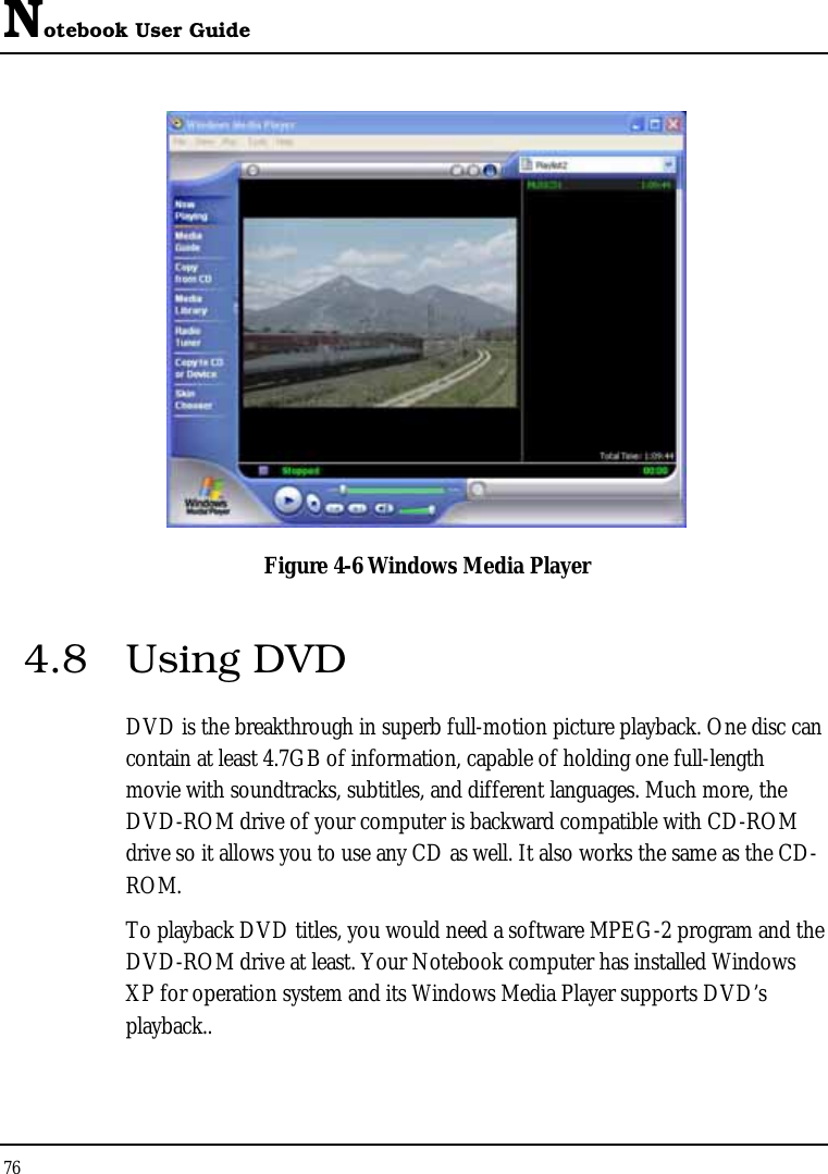 Notebook User Guide 76   Figure 4-6 Windows Media Player 4.8 Using DVD DVD is the breakthrough in superb full-motion picture playback. One disc can contain at least 4.7GB of information, capable of holding one full-length movie with soundtracks, subtitles, and different languages. Much more, the DVD-ROM drive of your computer is backward compatible with CD-ROM drive so it allows you to use any CD as well. It also works the same as the CD-ROM. To playback DVD titles, you would need a software MPEG-2 program and the DVD-ROM drive at least. Your Notebook computer has installed Windows XP for operation system and its Windows Media Player supports DVD’s playback..  