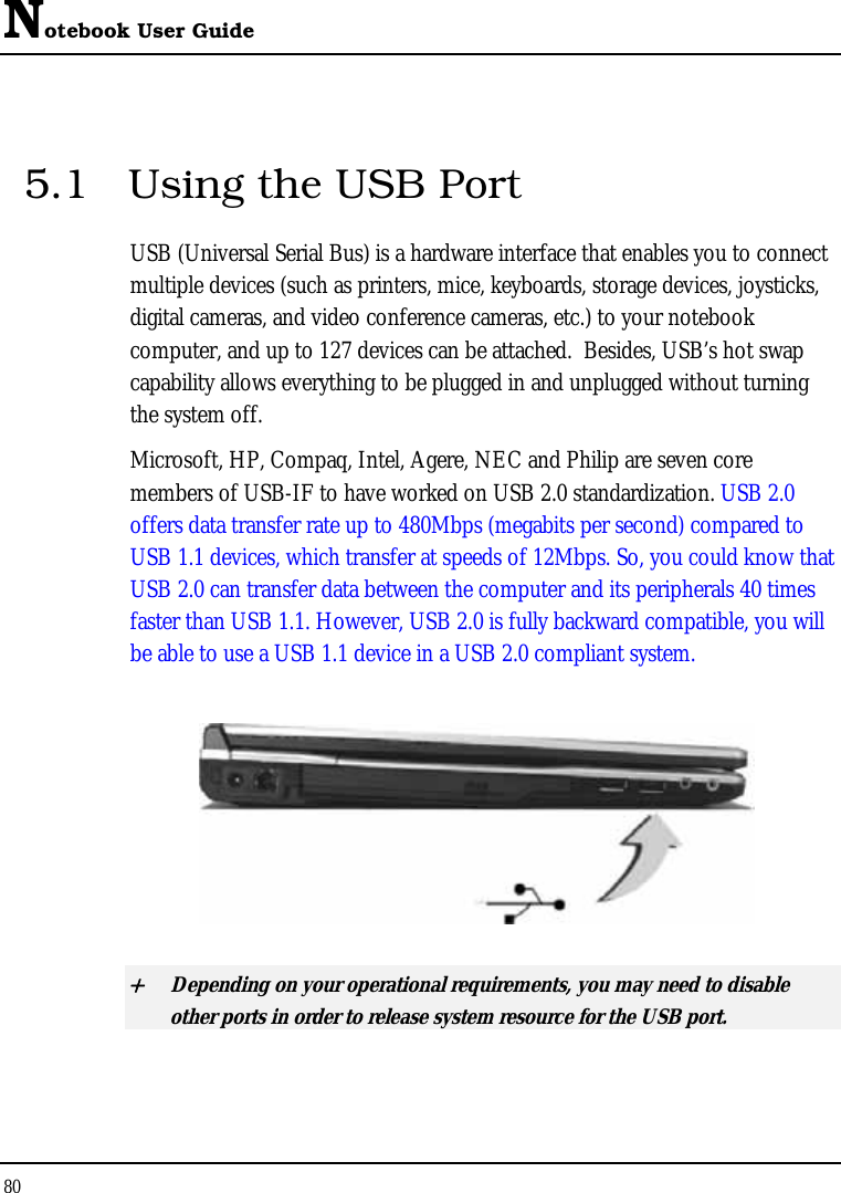 Notebook User Guide 80   5.1  Using the USB Port USB (Universal Serial Bus) is a hardware interface that enables you to connect multiple devices (such as printers, mice, keyboards, storage devices, joysticks, digital cameras, and video conference cameras, etc.) to your notebook computer, and up to 127 devices can be attached.  Besides, USB’s hot swap capability allows everything to be plugged in and unplugged without turning the system off.   Microsoft, HP, Compaq, Intel, Agere, NEC and Philip are seven core members of USB-IF to have worked on USB 2.0 standardization. USB 2.0 offers data transfer rate up to 480Mbps (megabits per second) compared to USB 1.1 devices, which transfer at speeds of 12Mbps. So, you could know that USB 2.0 can transfer data between the computer and its peripherals 40 times faster than USB 1.1. However, USB 2.0 is fully backward compatible, you will be able to use a USB 1.1 device in a USB 2.0 compliant system.  + Depending on your operational requirements, you may need to disable other ports in order to release system resource for the USB port. 