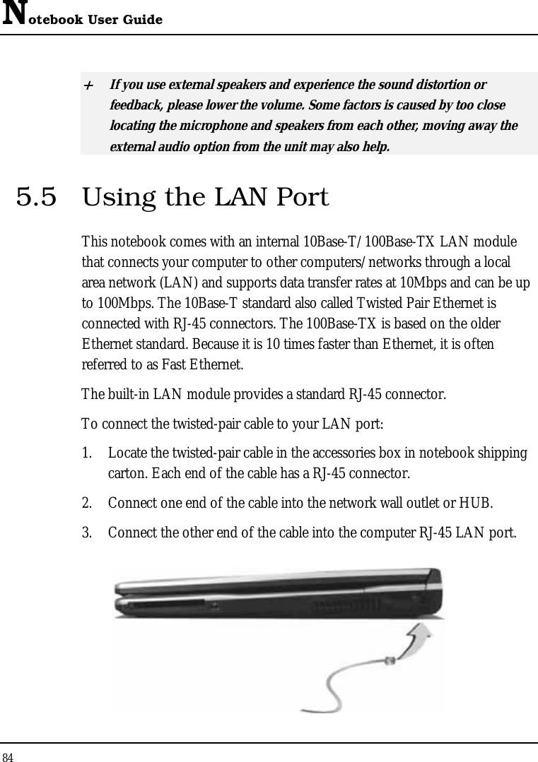 Notebook User Guide 84  + If you use external speakers and experience the sound distortion or feedback, please lower the volume. Some factors is caused by too close locating the microphone and speakers from each other, moving away the external audio option from the unit may also help. 5.5  Using the LAN Port This notebook comes with an internal 10Base-T/100Base-TX LAN module that connects your computer to other computers/networks through a local area network (LAN) and supports data transfer rates at 10Mbps and can be up to 100Mbps. The 10Base-T standard also called Twisted Pair Ethernet is connected with RJ-45 connectors. The 100Base-TX is based on the older Ethernet standard. Because it is 10 times faster than Ethernet, it is often referred to as Fast Ethernet. The built-in LAN module provides a standard RJ-45 connector.  To connect the twisted-pair cable to your LAN port: 1. Locate the twisted-pair cable in the accessories box in notebook shipping carton. Each end of the cable has a RJ-45 connector. 2. Connect one end of the cable into the network wall outlet or HUB. 3. Connect the other end of the cable into the computer RJ-45 LAN port.  