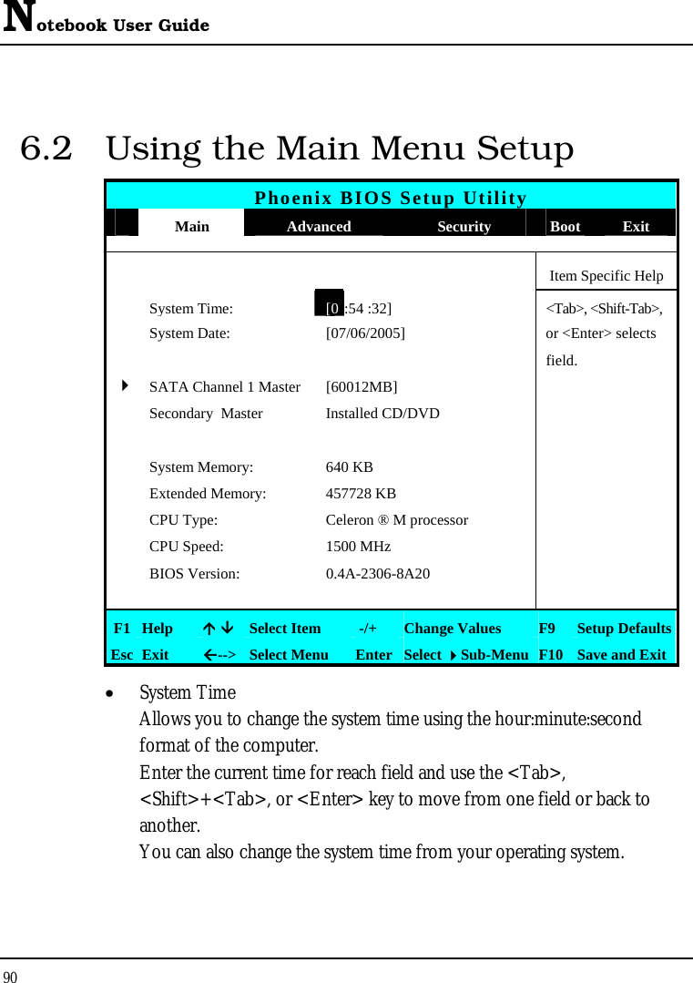 Notebook User Guide 90  6.2  Using the Main Menu Setup Phoenix BIOS Setup Utility  Main  Advanced  Security  Boot Exit      Item Specific Help  System Time:[0:54 :32] &lt;Tab&gt;, &lt;Shift-Tab&gt;,   System Date:  [07/06/2005]   or &lt;Enter&gt; selects      field.   4 SATA Channel 1 Master  [60012MB]    Secondary  Master  Installed CD/DVD         System Memory:  640 KB     Extended Memory:  457728 KB    CPU Type:  Celeron ® M processor    CPU Speed:  1500 MHz    BIOS Version:  0.4A-2306-8A20         F1  Help  Ç ÈSelect Item   -/+  Change Values  F9  Setup Defaults Esc  Exit  Å--&gt; Select Menu  Enter Select Sub-Menu F10 Save and Exit • System Time  Allows you to change the system time using the hour:minute:second format of the computer. Enter the current time for reach field and use the &lt;Tab&gt;, &lt;Shift&gt;+&lt;Tab&gt;, or &lt;Enter&gt; key to move from one field or back to another. You can also change the system time from your operating system. 