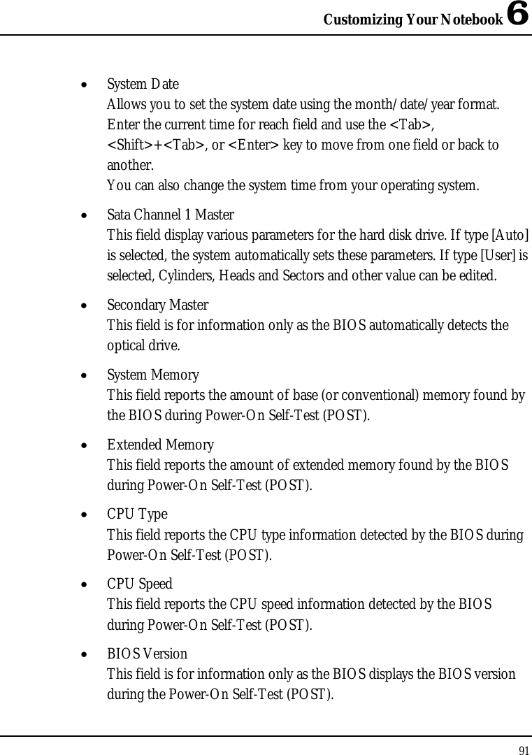 Customizing Your Notebook 6 91  • System Date Allows you to set the system date using the month/date/year format.  Enter the current time for reach field and use the &lt;Tab&gt;, &lt;Shift&gt;+&lt;Tab&gt;, or &lt;Enter&gt; key to move from one field or back to another. You can also change the system time from your operating system. • Sata Channel 1 Master This field display various parameters for the hard disk drive. If type [Auto] is selected, the system automatically sets these parameters. If type [User] is selected, Cylinders, Heads and Sectors and other value can be edited. • Secondary Master This field is for information only as the BIOS automatically detects the optical drive. • System Memory This field reports the amount of base (or conventional) memory found by the BIOS during Power-On Self-Test (POST). • Extended Memory This field reports the amount of extended memory found by the BIOS during Power-On Self-Test (POST). • CPU Type This field reports the CPU type information detected by the BIOS during Power-On Self-Test (POST). • CPU Speed This field reports the CPU speed information detected by the BIOS during Power-On Self-Test (POST). • BIOS Version This field is for information only as the BIOS displays the BIOS version during the Power-On Self-Test (POST). 