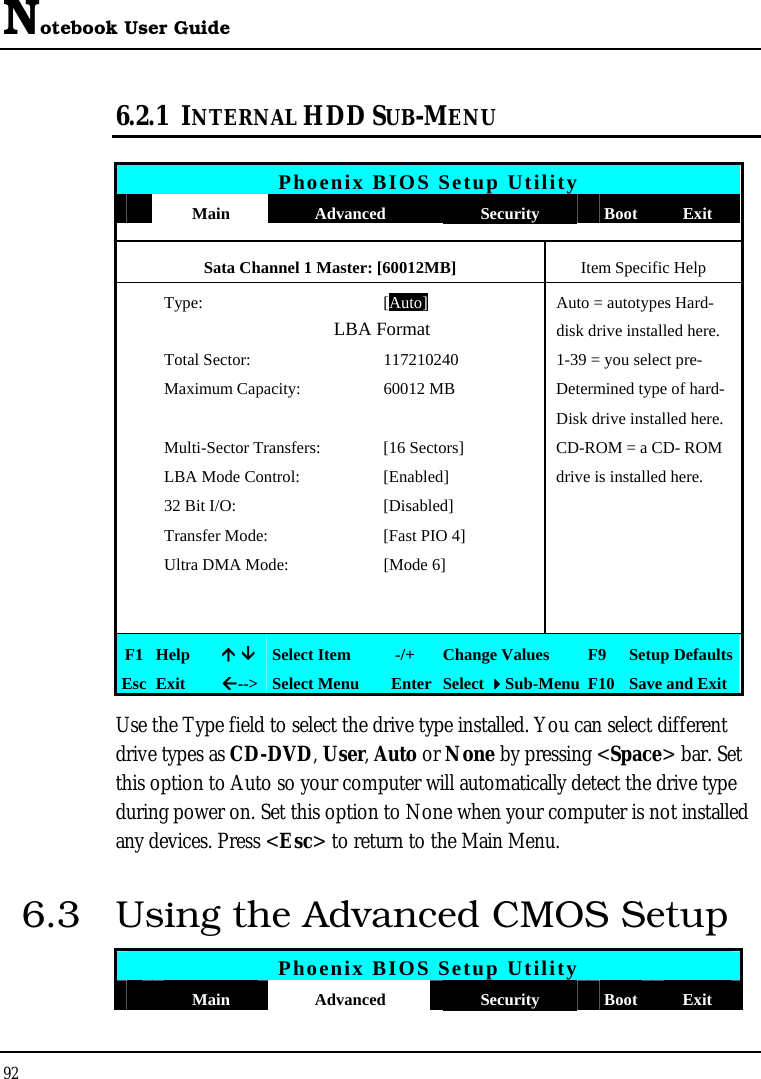 Notebook User Guide 92  6.2.1 INTERNAL HDD SUB-MENU   Phoenix BIOS Setup Utility  Main  Advanced  Security  Boot Exit Sata Channel 1 Master: [60012MB]  Item Specific Help  Type: [Auto]Auto = autotypes Hard-               LBA Format  disk drive installed here.   Total Sector:  117210240  1-39 = you select pre-   Maximum Capacity:  60012 MB   Determined type of hard-      Disk drive installed here.   Multi-Sector Transfers:  [16 Sectors]  CD-ROM = a CD- ROM   LBA Mode Control:  [Enabled]  drive is installed here.   32 Bit I/O:  [Disabled]     Transfer Mode:  [Fast PIO 4]     Ultra DMA Mode:  [Mode 6]               F1  Help  Ç ÈSelect Item   -/+  Change Values  F9  Setup Defaults Esc  Exit  Å--&gt; Select Menu  Enter Select Sub-Menu F10 Save and Exit Use the Type field to select the drive type installed. You can select different drive types as CD-DVD, User, Auto or None by pressing &lt;Space&gt; bar. Set this option to Auto so your computer will automatically detect the drive type during power on. Set this option to None when your computer is not installed any devices. Press &lt;Esc&gt; to return to the Main Menu. 6.3  Using the Advanced CMOS Setup Phoenix BIOS Setup Utility  Main  Advanced  Security  Boot Exit 