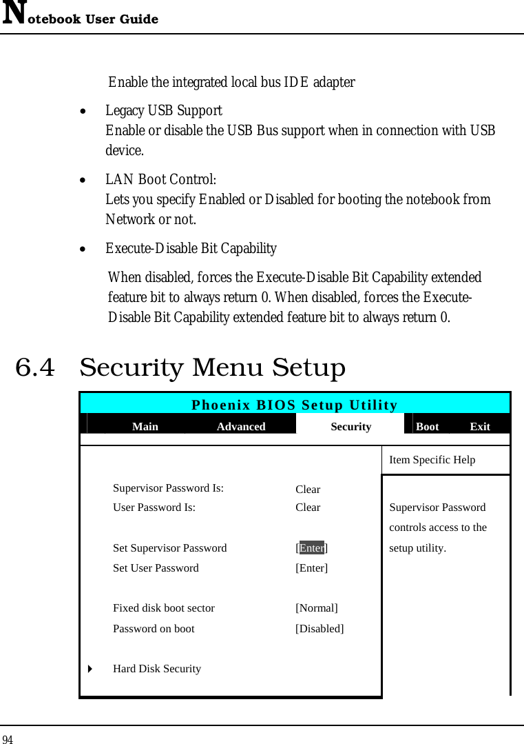 Notebook User Guide 94  Enable the integrated local bus IDE adapter • Legacy USB Support Enable or disable the USB Bus support when in connection with USB device. • LAN Boot Control: Lets you specify Enabled or Disabled for booting the notebook from Network or not. • Execute-Disable Bit Capability When disabled, forces the Execute-Disable Bit Capability extended feature bit to always return 0. When disabled, forces the Execute-Disable Bit Capability extended feature bit to always return 0. 6.4  Security Menu Setup Phoenix BIOS Setup Utility  Main  Advanced  Security  Boot Exit       Item Specific Help  Supervisor Password Is: Clear   User Password Is:  Clear  Supervisor Password       controls access to the   Set Supervisor Password  [Enter] setup utility.   Set User Password  [Enter]           Fixed disk boot sector  [Normal]     Password on boot  [Disabled]         ` Hard Disk Security           