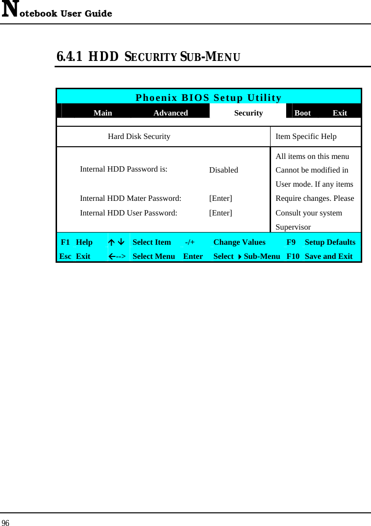 Notebook User Guide 96  6.4.1 HDD  SECURITY SUB-MENU   Phoenix BIOS Setup Utility  Main  Advanced  Security  Boot Exit   Hard Disk Security    Item Specific Help   All items on this menu Internal HDD Password is:  Disabled  Cannot be modified in        User mode. If any items  Internal HDD Mater Password:  [Enter]  Require changes. Please   Internal HDD User Password:  [Enter]  Consult your system      Supervisor F1  Help  Ç ÈSelect Item   -/+  Change Values  F9 Setup Defaults Esc  Exit  Å--&gt; Select Menu Enter  Select Sub-Menu F10 Save and Exit  