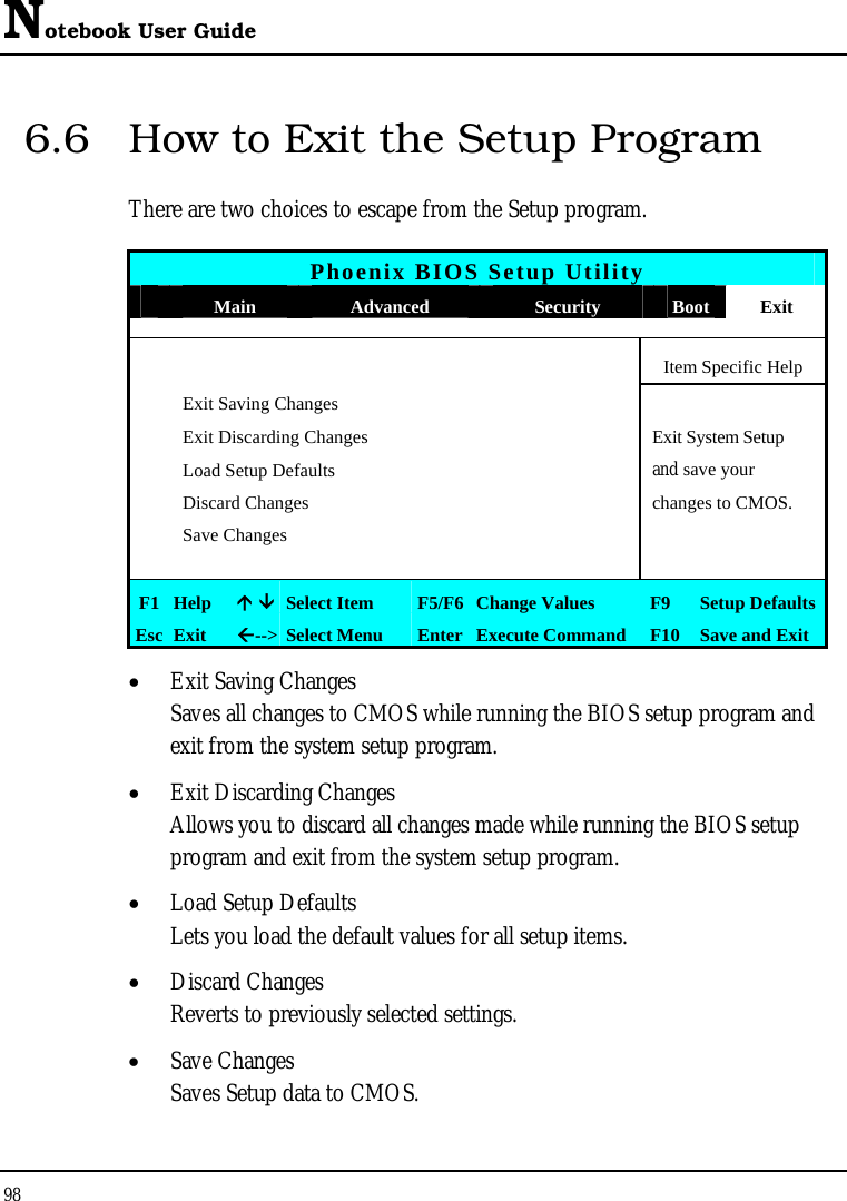 Notebook User Guide 98  6.6  How to Exit the Setup Program There are two choices to escape from the Setup program.  Phoenix BIOS Setup Utility  Main  Advanced  Security  Boot Exit       Item Specific Help  Exit Saving Changes   Exit Discarding Changes    Exit System Setup   Load Setup Defaults    and save your   Discard Changes    changes to CMOS.  Save Changes           F1  Help  Ç ÈSelect Item  F5/F6 Change Values  F9  Setup Defaults Esc  Exit  Å--&gt; Select Menu  Enter Execute Command  F10 Save and Exit • Exit Saving Changes Saves all changes to CMOS while running the BIOS setup program and exit from the system setup program. • Exit Discarding Changes Allows you to discard all changes made while running the BIOS setup program and exit from the system setup program. • Load Setup Defaults Lets you load the default values for all setup items. • Discard Changes Reverts to previously selected settings. • Save Changes Saves Setup data to CMOS. 