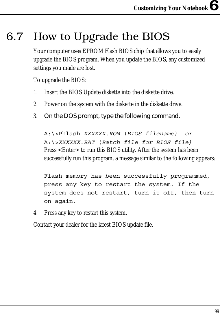 Customizing Your Notebook 6 99  6.7  How to Upgrade the BIOS Your computer uses EPROM Flash BIOS chip that allows you to easily upgrade the BIOS program. When you update the BIOS, any customized settings you made are lost. To upgrade the BIOS: 1. Insert the BIOS Update diskette into the diskette drive. 2. Power on the system with the diskette in the diskette drive. 3. On the DOS prompt, type the following command.  A:\&gt;Phlash XXXXXX.ROM (BIOS filename)  or A:\&gt;XXXXXX.BAT (Batch file for BIOS file) Press &lt;Enter&gt; to run this BIOS utility. After the system has been successfully run this program, a message similar to the following appears:  Flash memory has been successfully programmed, press any key to restart the system. If the system does not restart, turn it off, then turn on again. 4. Press any key to restart this system. Contact your dealer for the latest BIOS update file.   