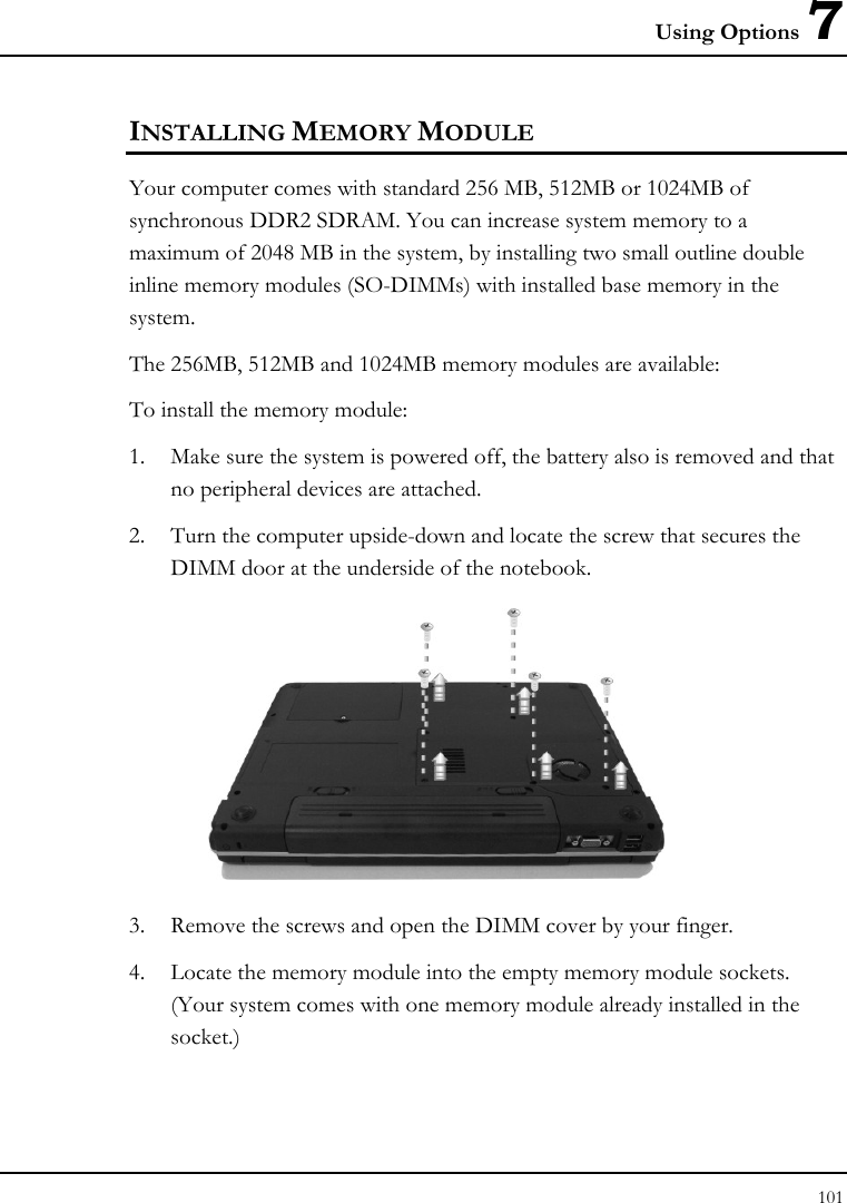 Using Options 7 101  INSTALLING MEMORY MODULE Your computer comes with standard 256 MB, 512MB or 1024MB of synchronous DDR2 SDRAM. You can increase system memory to a maximum of 2048 MB in the system, by installing two small outline double inline memory modules (SO-DIMMs) with installed base memory in the system. The 256MB, 512MB and 1024MB memory modules are available: To install the memory module: 1. Make sure the system is powered off, the battery also is removed and that no peripheral devices are attached. 2. Turn the computer upside-down and locate the screw that secures the DIMM door at the underside of the notebook.  3. Remove the screws and open the DIMM cover by your finger.  4. Locate the memory module into the empty memory module sockets. (Your system comes with one memory module already installed in the socket.) 