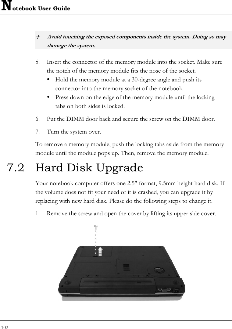 Notebook User Guide 102  + Avoid touching the exposed components inside the system. Doing so may damage the system. 5. Insert the connector of the memory module into the socket. Make sure the notch of the memory module fits the nose of the socket. y  Hold the memory module at a 30-degree angle and push its  connector into the memory socket of the notebook.  y  Press down on the edge of the memory module until the locking    tabs on both sides is locked. 6. Put the DIMM door back and secure the screw on the DIMM door. 7. Turn the system over. To remove a memory module, push the locking tabs aside from the memory module until the module pops up. Then, remove the memory module. 7.2  Hard Disk Upgrade Your notebook computer offers one 2.5&quot; format, 9.5mm height hard disk. If the volume does not fit your need or it is crashed, you can upgrade it by replacing with new hard disk. Please do the following steps to change it. 1. Remove the screw and open the cover by lifting its upper side cover.  