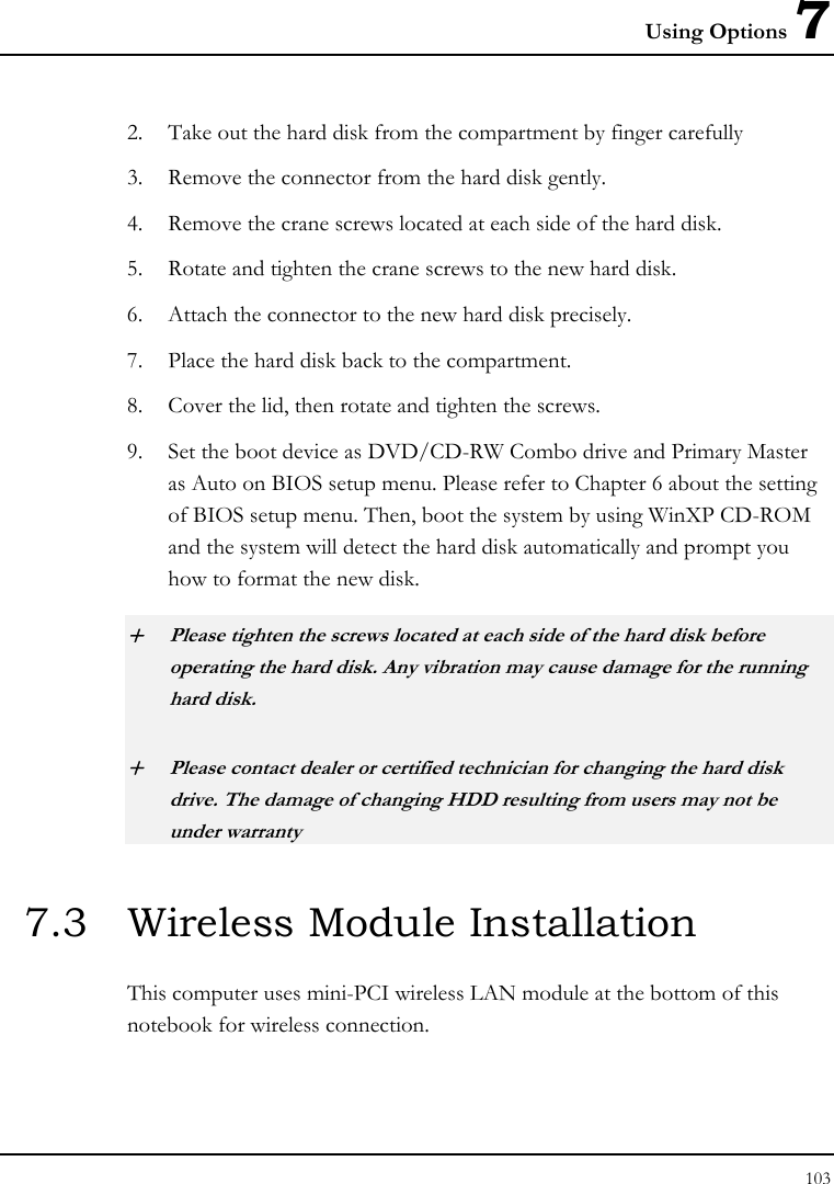 Using Options 7 103  2. Take out the hard disk from the compartment by finger carefully 3. Remove the connector from the hard disk gently. 4. Remove the crane screws located at each side of the hard disk. 5. Rotate and tighten the crane screws to the new hard disk. 6. Attach the connector to the new hard disk precisely. 7. Place the hard disk back to the compartment. 8. Cover the lid, then rotate and tighten the screws. 9. Set the boot device as DVD/CD-RW Combo drive and Primary Master as Auto on BIOS setup menu. Please refer to Chapter 6 about the setting of BIOS setup menu. Then, boot the system by using WinXP CD-ROM and the system will detect the hard disk automatically and prompt you how to format the new disk.  + Please tighten the screws located at each side of the hard disk before operating the hard disk. Any vibration may cause damage for the running hard disk. + Please contact dealer or certified technician for changing the hard disk drive. The damage of changing HDD resulting from users may not be under warranty  7.3  Wireless Module Installation  This computer uses mini-PCI wireless LAN module at the bottom of this notebook for wireless connection.  