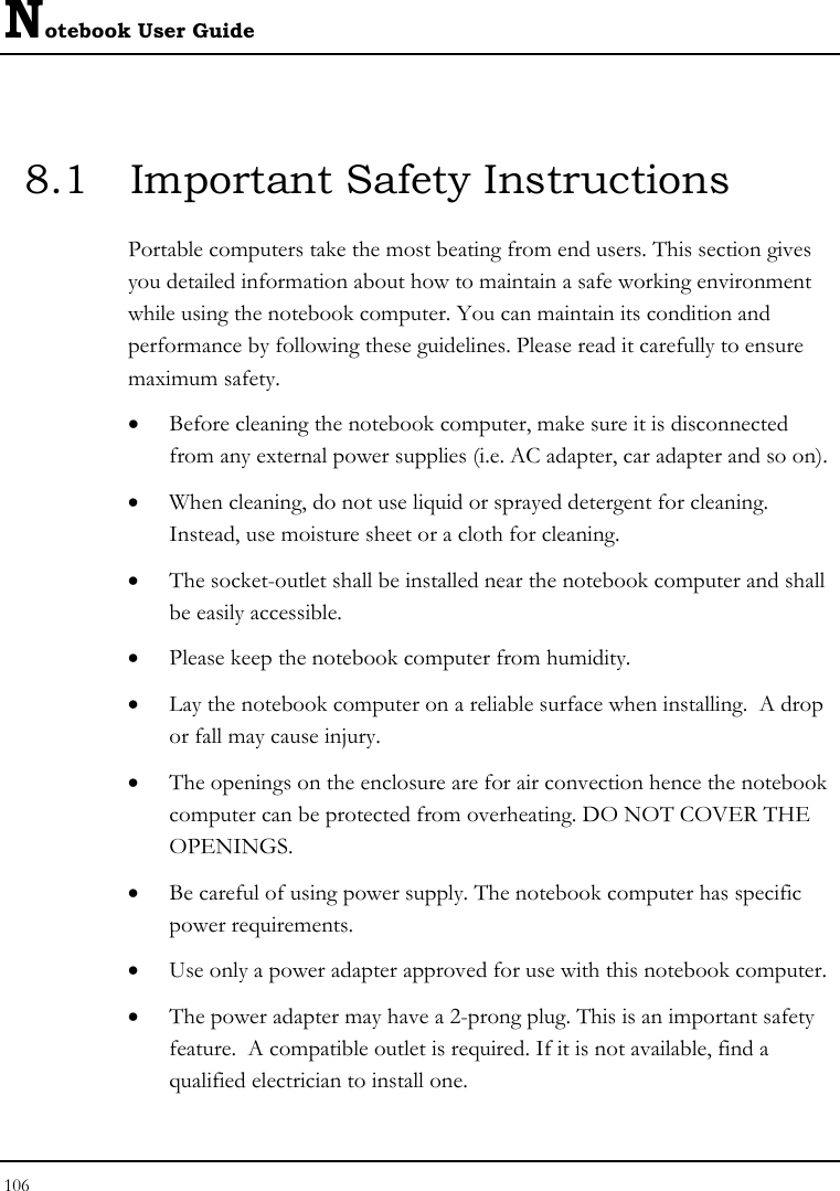 Notebook User Guide 106  8.1  Important Safety Instructions Portable computers take the most beating from end users. This section gives you detailed information about how to maintain a safe working environment while using the notebook computer. You can maintain its condition and performance by following these guidelines. Please read it carefully to ensure maximum safety. • Before cleaning the notebook computer, make sure it is disconnected from any external power supplies (i.e. AC adapter, car adapter and so on). • When cleaning, do not use liquid or sprayed detergent for cleaning.  Instead, use moisture sheet or a cloth for cleaning. • The socket-outlet shall be installed near the notebook computer and shall be easily accessible. • Please keep the notebook computer from humidity. • Lay the notebook computer on a reliable surface when installing.  A drop or fall may cause injury. • The openings on the enclosure are for air convection hence the notebook computer can be protected from overheating. DO NOT COVER THE OPENINGS. • Be careful of using power supply. The notebook computer has specific power requirements. • Use only a power adapter approved for use with this notebook computer. • The power adapter may have a 2-prong plug. This is an important safety feature.  A compatible outlet is required. If it is not available, find a qualified electrician to install one. 