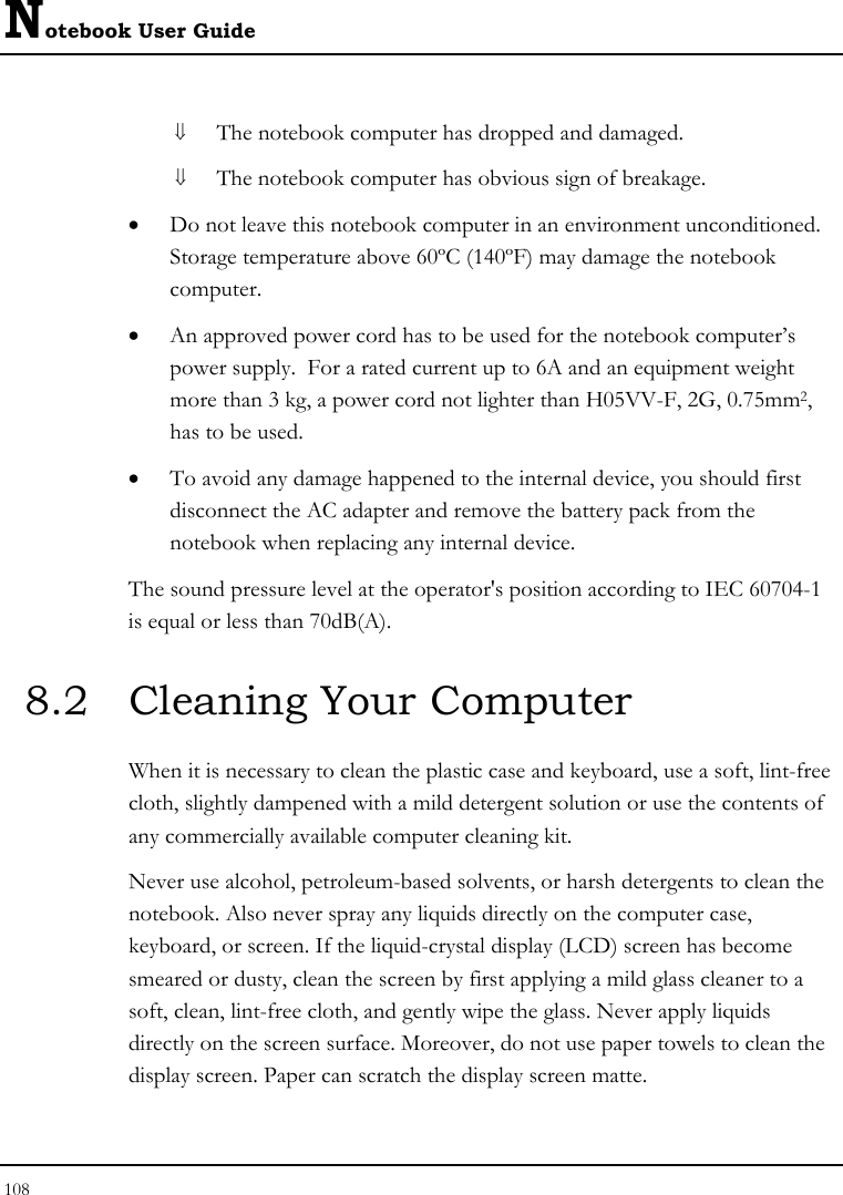 Notebook User Guide 108  ⇓ The notebook computer has dropped and damaged. ⇓ The notebook computer has obvious sign of breakage. • Do not leave this notebook computer in an environment unconditioned.  Storage temperature above 60ºC (140ºF) may damage the notebook computer. • An approved power cord has to be used for the notebook computer’s power supply.  For a rated current up to 6A and an equipment weight more than 3 kg, a power cord not lighter than H05VV-F, 2G, 0.75mm2, has to be used. • To avoid any damage happened to the internal device, you should first disconnect the AC adapter and remove the battery pack from the notebook when replacing any internal device. The sound pressure level at the operator&apos;s position according to IEC 60704-1 is equal or less than 70dB(A). 8.2  Cleaning Your Computer When it is necessary to clean the plastic case and keyboard, use a soft, lint-free cloth, slightly dampened with a mild detergent solution or use the contents of any commercially available computer cleaning kit. Never use alcohol, petroleum-based solvents, or harsh detergents to clean the notebook. Also never spray any liquids directly on the computer case, keyboard, or screen. If the liquid-crystal display (LCD) screen has become smeared or dusty, clean the screen by first applying a mild glass cleaner to a soft, clean, lint-free cloth, and gently wipe the glass. Never apply liquids directly on the screen surface. Moreover, do not use paper towels to clean the display screen. Paper can scratch the display screen matte. 