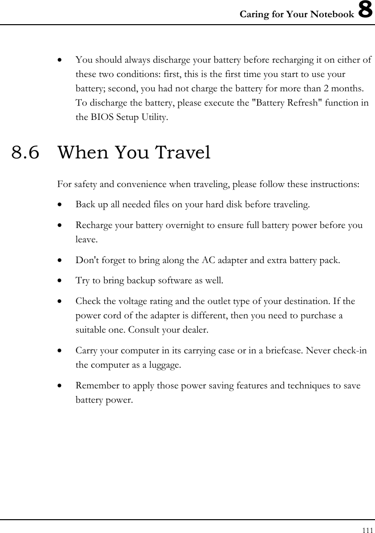 Caring for Your Notebook 8 111  • You should always discharge your battery before recharging it on either of these two conditions: first, this is the first time you start to use your battery; second, you had not charge the battery for more than 2 months. To discharge the battery, please execute the &quot;Battery Refresh&quot; function in the BIOS Setup Utility. 8.6  When You Travel For safety and convenience when traveling, please follow these instructions: • Back up all needed files on your hard disk before traveling. • Recharge your battery overnight to ensure full battery power before you leave. • Don&apos;t forget to bring along the AC adapter and extra battery pack. • Try to bring backup software as well. • Check the voltage rating and the outlet type of your destination. If the power cord of the adapter is different, then you need to purchase a suitable one. Consult your dealer. • Carry your computer in its carrying case or in a briefcase. Never check-in the computer as a luggage. • Remember to apply those power saving features and techniques to save battery power. 