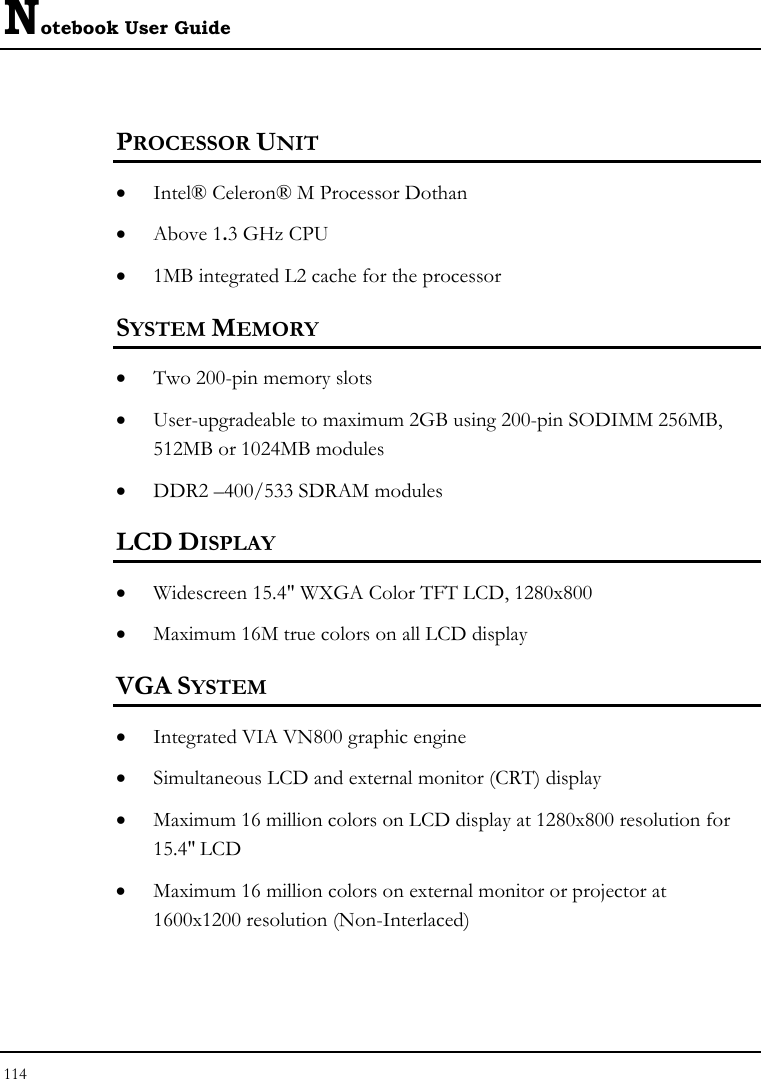 Notebook User Guide 114  PROCESSOR UNIT • Intel® Celeron® M Processor Dothan  • Above 1.3 GHz CPU  • 1MB integrated L2 cache for the processor  SYSTEM MEMORY • Two 200-pin memory slots • User-upgradeable to maximum 2GB using 200-pin SODIMM 256MB, 512MB or 1024MB modules • DDR2 –400/533 SDRAM modules   LCD DISPLAY • Widescreen 15.4&quot; WXGA Color TFT LCD, 1280x800  • Maximum 16M true colors on all LCD display VGA SYSTEM • Integrated VIA VN800 graphic engine  • Simultaneous LCD and external monitor (CRT) display • Maximum 16 million colors on LCD display at 1280x800 resolution for 15.4&quot; LCD • Maximum 16 million colors on external monitor or projector at 1600x1200 resolution (Non-Interlaced)  