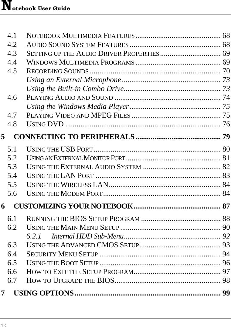 Notebook User Guide 12  4.1 NOTEBOOK MULTIMEDIA FEATURES............................................. 68 4.2 AUDIO SOUND SYSTEM FEATURES ................................................ 68 4.3 SETTING UP THE AUDIO DRIVER PROPERTIES................................ 69 4.4 WINDOWS MULTIMEDIA PROGRAMS ............................................. 69 4.5 RECORDING SOUNDS ..................................................................... 70 Using an External Microphone.................................................... 73 Using the Built-in Combo Drive................................................... 73 4.6 PLAYING AUDIO AND SOUND ........................................................ 74 Using the Windows Media Player................................................ 75 4.7 PLAYING VIDEO AND MPEG FILES ............................................... 75 4.8 USING DVD .................................................................................. 76 5 CONNECTING TO PERIPHERALS............................................. 79 5.1 USING THE USB PORT................................................................... 80 5.2 USING AN EXTERNAL MONITOR PORT.................................................. 81 5.3 USING THE EXTERNAL AUDIO SYSTEM ......................................... 82 5.4 USING THE LAN PORT .................................................................. 83 5.5 USING THE WIRELESS LAN........................................................... 84 5.6 USING THE MODEM PORT.............................................................. 84 6 CUSTOMIZING YOUR NOTEBOOK.............................................. 87 6.1 RUNNING THE BIOS SETUP PROGRAM .......................................... 88 6.2 USING THE MAIN MENU SETUP ..................................................... 90 6.2.1 Internal HDD Sub-Menu................................................... 92 6.3 USING THE ADVANCED CMOS SETUP........................................... 93 6.4 SECURITY MENU SETUP ................................................................ 94 6.5 USING THE BOOT SETUP................................................................ 96 6.6 HOW TO EXIT THE SETUP PROGRAM.............................................. 97 6.7 HOW TO UPGRADE THE BIOS........................................................ 98 7 USING OPTIONS............................................................................. 99 