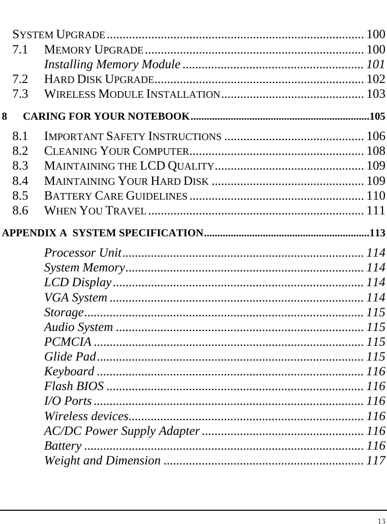 Notebook User Guide 13  SYSTEM UPGRADE................................................................................. 100 7.1 MEMORY UPGRADE..................................................................... 100 Installing Memory Module ......................................................... 101 7.2 HARD DISK UPGRADE.................................................................. 102 7.3 WIRELESS MODULE INSTALLATION............................................. 103 8 CARING FOR YOUR NOTEBOOK...................................................................105 8.1 IMPORTANT SAFETY INSTRUCTIONS ............................................ 106 8.2 CLEANING YOUR COMPUTER....................................................... 108 8.3 MAINTAINING THE LCD QUALITY............................................... 109 8.4 MAINTAINING YOUR HARD DISK ................................................ 109 8.5 BATTERY CARE GUIDELINES ....................................................... 110 8.6 WHEN YOU TRAVEL.................................................................... 111 APPENDIX A  SYSTEM SPECIFICATION..............................................................113 Processor Unit............................................................................ 114 System Memory........................................................................... 114 LCD Display............................................................................... 114 VGA System ................................................................................ 114 Storage........................................................................................ 115 Audio System .............................................................................. 115 PCMCIA ..................................................................................... 115 Glide Pad.................................................................................... 115 Keyboard .................................................................................... 116 Flash BIOS ................................................................................. 116 I/O Ports ..................................................................................... 116 Wireless devices.......................................................................... 116 AC/DC Power Supply Adapter ................................................... 116 Battery ........................................................................................ 116 Weight and Dimension ............................................................... 117 