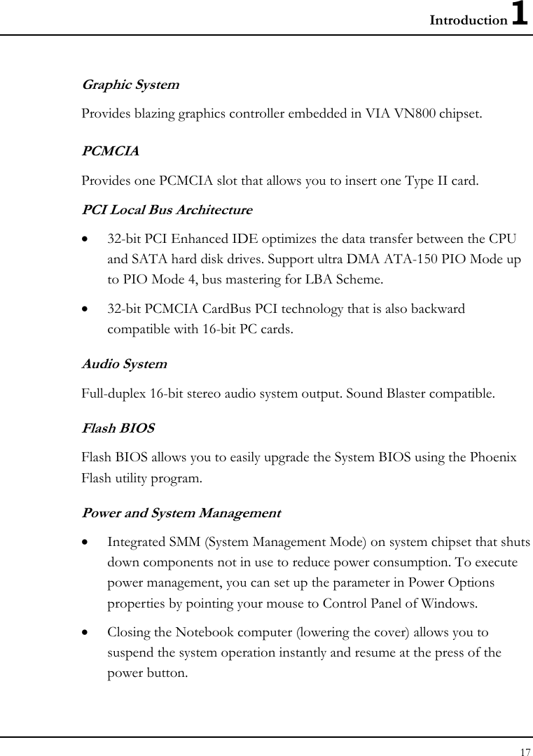 Introduction1 17  Graphic System Provides blazing graphics controller embedded in VIA VN800 chipset. PCMCIA Provides one PCMCIA slot that allows you to insert one Type II card. PCI Local Bus Architecture • 32-bit PCI Enhanced IDE optimizes the data transfer between the CPU and SATA hard disk drives. Support ultra DMA ATA-150 PIO Mode up to PIO Mode 4, bus mastering for LBA Scheme.    • 32-bit PCMCIA CardBus PCI technology that is also backward compatible with 16-bit PC cards. Audio System Full-duplex 16-bit stereo audio system output. Sound Blaster compatible. Flash BIOS Flash BIOS allows you to easily upgrade the System BIOS using the Phoenix Flash utility program.     Power and System Management • Integrated SMM (System Management Mode) on system chipset that shuts down components not in use to reduce power consumption. To execute power management, you can set up the parameter in Power Options properties by pointing your mouse to Control Panel of Windows. • Closing the Notebook computer (lowering the cover) allows you to suspend the system operation instantly and resume at the press of the power button. 