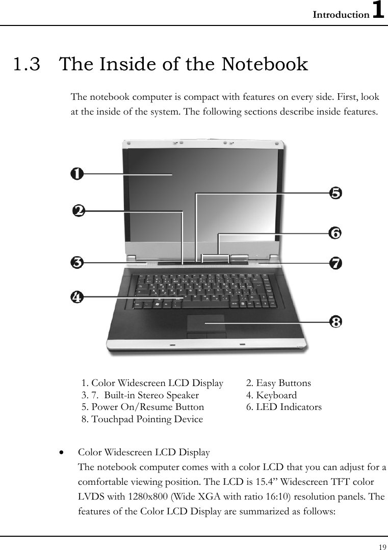 Introduction1 19  1.3  The Inside of the Notebook The notebook computer is compact with features on every side. First, look at the inside of the system. The following sections describe inside features.  1. Color Widescreen LCD Display   2. Easy Buttons     3. 7.  Built-in Stereo Speaker  4. Keyboard   5. Power On/Resume Button  6. LED Indicators     8. Touchpad Pointing Device   • Color Widescreen LCD Display The notebook computer comes with a color LCD that you can adjust for a comfortable viewing position. The LCD is 15.4” Widescreen TFT color LVDS with 1280x800 (Wide XGA with ratio 16:10) resolution panels. The features of the Color LCD Display are summarized as follows: 